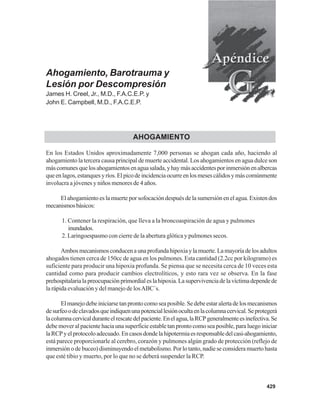 429
Ahogamiento, Barotrauma y
Lesión por Descompresión
James H. Creel, Jr., M.D., F.A.C.E.P. y
John E. Campbell, M.D., F.A.C.E.P.
AHOGAMIENTO
En los Estados Unidos aproximadamente 7,000 personas se ahogan cada año, haciendo al
ahogamiento la tercera causa principal de muerte accidental. Los ahogamientos en agua dulce son
máscomunesquelosahogamientosenaguasalada,yhaymásaccidentesporinmersiónenalbercas
queenlagos,estanquesyríos.Elpicodeincidenciaocurreenlosmesescálidosymáscomúnmente
involucra a jóvenes y niños menores de 4 años.
El ahogamiento es la muerte por sofocación después de la sumersión en el agua. Existen dos
mecanismosbásicos:
1. Contener la respiración, que lleva a la broncoaspiración de agua y pulmones
inundados.
2. Laringoespasmo con cierre de la abertura glótica y pulmones secos.
Ambosmecanismosconducenaunaprofundahipoxiaylamuerte.Lamayoríadelosadultos
ahogados tienen cerca de 150cc de agua en los pulmones. Esta cantidad (2.2cc por kilogramo) es
suficiente para producir una hipoxia profunda. Se piensa que se necesita cerca de 10 veces esta
cantidad como para producir cambios electrolíticos, y esto rara vez se observa. En la fase
prehospitalarialapreocupaciónprimordialeslahipoxia.Lasupervivenciadelavíctimadependede
la rápida evaluación y del manejo de losABC´s.
Elmanejodebeiniciarsetanprontocomoseaposible.Sedebeestaralertadelosmecanismos
desurfeoodeclavadosqueindiquenunapotenciallesiónocultaenlacolumnacervical.Seprotegerá
lacolumnacervicalduranteelrescatedelpaciente.Enelagua,laRCPgeneralmenteesinefectiva.Se
debe mover al paciente hacia una superficie estable tan pronto como sea posible, para luego iniciar
laRCPyelprotocoloadecuado.Encasosdondelahipotermiaesresponsabledelcasi-ahogamiento,
está parece proporcionarle al cerebro, corazón y pulmones algún grado de protección (reflejo de
inmersiónodebuceo)disminuyendoelmetabolismo.Porlotanto,nadieseconsideramuertohasta
que esté tibio y muerto, por lo que no se deberá suspender la RCP.
 