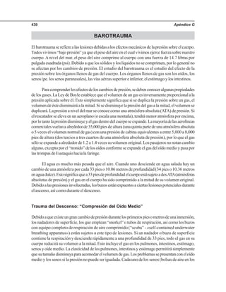 Apéndice G430
BAROTRAUMA
Elbarotraumaserefierealaslesionesdebidasalosefectosmecánicosdelapresiónsobreelcuerpo.
Todos vivimos “bajo presión” ya que el peso del aire en el cual vivimos ejerce fuerza sobre nuestro
cuerpo. A nivel del mar, el peso del aire comprime al cuerpo con una fuerza de 14.7 libras por
pulgada cuadrada (psi). Debido a que los sólidos y los líquidos no se comprimen, por lo general no
se afectan por los cambios de presión. El estudio del barotrauma es el estudio del efecto de la
presión sobre los órganos llenos de gas del cuerpo. Los órganos llenos de gas son los oídos, los
senos (pe. los senos paranasales), las vías aéreas superior e inferior, el estómago y los intestinos.
Paracomprenderlosefectosdeloscambiosdepresión,sedebenconoceralgunaspropiedades
delosgases.LaLeydeBoyleestablecequeelvolumendeungasesinversamenteproporcionalala
presión aplicada sobre él. Esto simplemente significa que si se duplica la presión sobre un gas, el
volumen de éste disminuirá a la mitad. Si se disminuye la presión del gas a la mitad, el volumen se
duplicará. La presión a nivel del mar se conoce como una atmósfera absoluta (ATA) de presión. Si
elrescatadorseelevaenunaeroplano(oescalaunamontaña),tendrámenoratmósferaporencima,
porlotantolapresióndisminuyeyelgasdentrodelcuerposeexpande.Lamayoríadelasaerolíneas
comercialesvuelanaalrededorde35,000piesdealtura(unaquintapartedeunaatmósferaabsoluta
o 5 veces el volumen normal de gas) con una presión de cabina equivalentes a entre 5,000 a 8,000
pies de altura (dos tercios a tres cuartos de una atmósfera absoluta de presión), por lo que el gas
sólo se expande a alrededor de 1.2 a 1.4 veces su volumen original. Los pasajeros no notan cambio
alguno,exceptoporel“tronido”delosoídosconformeseexpandeelgasdeloídomedioypasapor
lastrompasdeEustaquiohacialafaringe.
El agua es mucho más pesada que el aire. Cuando uno desciende en agua salada hay un
cambio de una atmósfera por cada 33 pies o 10.06 metros de profundidad (34 pies o 10.36 metros
enaguadulce).Estosignificaquea33piesdeprofundidadelcuerpoestásujetoadosATA(atmósferas
absolutas de presión) y el gas en el cuerpo ha sido comprimido a la mitad de su volumen original.
Debidoalaspresionesinvolucradas,losbuzosestánexpuestosaciertaslesionespotencialesdurante
el ascenso, así como durante el descenso.
Trauma del Descenso: “Compresión del Oído Medio”
Debidoaqueexisteungrancambiodepresióndurantelosprimerospiesometrosdeunainmersión,
los nadadores de superficie, los que emplean “snorkel” o tubos de respiración, así como los buzos
con equipo completo de respiración de aire comprimido (“scuba” - «self-contained underwater
breathing apparatus») están sujetos a este tipo de lesiones. Si un nadador o buzo de superficie
contiene la respiración y desciende rápidamente a una profundidad de 33 pies, todo el gas en su
cuerpo reducirá su volumen a la mitad. Esto incluye el gas en los pulmones, intestinos, estómago,
senos y oído medio. La elasticidad de los pulmones, intestinos y estómago permitirá simplemente
quesutamañodisminuyaparaacomodarelvolumendegas.Losproblemassepresentanconeloído
medio y los senos si la presión no puede ser igualada. Cada uno de los senos (bolsas de aire en los
 