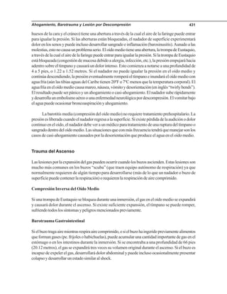 Ahogamiento, Barotrauma y Lesión por Descompresión 431
huesos de la cara y el cráneo) tiene una abertura a través de la cual el aire de la faringe puede entrar
para igualar la presión. Si las aberturas están bloqueadas, el nadador de superficie experimentará
dolor en los senos y puede incluso desarrollar sangrado e inflamación (barosinusitis).Aunado a las
molestias,estonocausaunproblemaserio.Eloídomediotieneunaabertura,latrompadeEustaquio,
atravésdelacualelairedelafaringepuedeentrarparaigualarlapresión.SilatrompadeEustaquio
está bloqueada (congestión de mucosa debido a alergia, infección, etc.), la presión empujará hacia
adentro sobre el tímpano y causará un dolor intenso. Esto comienza a notarse a una profundidad de
4 a 5 pies, o 1.22 a 1.52 metros. Si el nadador no puede igualar la presión en el oído medio y
continúadescendiendo,lapresióneventualmenteromperáeltímpanoeinundaráeloídomediocon
agua fría (aún las tibias aguas del Caribe tienen 20ºF o 7ºC menos que la temperatura corporal). El
aguafríaeneloídomediocausamareo,náusea,vómitoydesorientación(eninglés“twirlybends”).
El resultado puede ser pánico y un ahogamiento o casi-ahogamiento. El nadador sube rápidamente
ydesarrollaunembolismoaéreoounaenfermedadneurológicapordescompresión.Elvomitarbajo
el agua puede ocasionar broncoaspiración y ahogamiento.
La barotitis media (compresión del oído medio) no requiere tratamiento prehospitalario. La
presiónesliberadacuandoelnadadorregresaalasuperficie.Siexistepérdidadelaaudiciónodolor
continuo en el oído, el nadador debe ver a un médico para tratamiento de una ruptura del tímpano o
sangradodentrodeloídomedio.Lassituacionesqueconmásfrecuenciatendráquemanejarsonlos
casos de casi-ahogamiento causados por la desorientación que produce el agua en el oído medio.
Trauma del Ascenso
Laslesionesporlaexpansióndelgaspuedenocurrircuandolosbuzosascienden.Estaslesionesson
mucho más comunes en los buzos “scuba” (que traen equipo autónomo de respiración) ya que
normalmente requieren de algún tiempo para desarrollarse (más de lo que un nadador o buzo de
superficie puede contener la respiración) o requieren la respiración de aire comprimido.
Compresión Inversa del Oído Medio
SiunatrompadeEustaquiosebloqueaduranteunainmersión,elgaseneloídomedioseexpandirá
y causará dolor durante el ascenso. Si existe suficiente expansión, el tímpano se puede romper,
sufriendotodoslossíntomasypeligrosmencionadospreviamente.
Barotrauma Gastrointestinal
Sielbuzotragaairemientrasrespiraairecomprimido,osielbuzohaingeridopreviamentealimentos
queformangases(pe.frijolesohabichuelas),puedeacumularunacantidadimportantedegasenel
estómago o en los intestinos durante la inmersión. Si se encontraba a una profundidad de 66 pies
(20.12 metros), el gas se expandirá tres veces su volumen original durante el ascenso. Si el buzo es
incapaz de expeler el gas, desarrollará dolor abdominal y puede incluso ocasionalmente presentar
colapso y desarrollar un estado similar al shock.
 