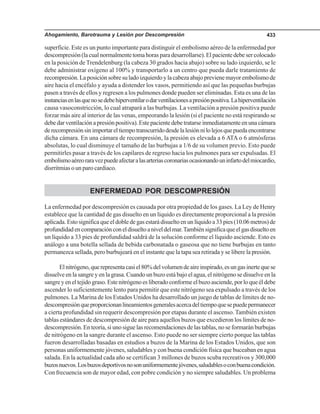 Ahogamiento, Barotrauma y Lesión por Descompresión 433
superficie. Este es un punto importante para distinguir el embolismo aéreo de la enfermedad por
descompresión(lacualnormalmentetomahorasparadesarrollarse).Elpacientedebesercolocado
en la posición de Trendelenburg (la cabeza 30 grados hacia abajo) sobre su lado izquierdo, se le
debe administrar oxígeno al 100% y transportarlo a un centro que pueda darle tratamiento de
recompresión.Laposiciónsobresuladoizquierdoylacabezaabajoprevienemayorembolismode
aire hacia el encéfalo y ayuda a distender los vasos, permitiendo así que las pequeñas burbujas
pasen a través de ellos y regresen a los pulmones donde pueden ser eliminadas. Esta es una de las
instanciasenlasquenosedebehiperventilarodarventilacionesapresiónpositiva.Lahiperventilación
causa vasoconstricción, lo cual atrapará a las burbujas. La ventilación a presión positiva puede
forzar más aire al interior de las venas, empeorando la lesión (si el paciente no está respirando se
debedarventilaciónapresiónpositiva).Estepacientedebetratarseinmediatamenteenunacámara
derecompresiónsinimportareltiempotranscurridodesdelalesiónnilolejosquepuedaencontrarse
dicha cámara. En una cámara de recompresión, la presión es elevada a 6 ATA o 6 atmósferas
absolutas, lo cual disminuye el tamaño de las burbujas a 1/6 de su volumen previo. Esto puede
permitirles pasar a través de los capilares de regreso hacia los pulmones para ser expulsadas. El
embolismoaéreoraravezpuedeafectaralasarteriascoronariasocasionandouninfartodelmiocardio,
disrritmias o un paro cardiaco.
ENFERMEDAD POR DESCOMPRESIÓN
La enfermedad por descompresión es causada por otra propiedad de los gases. La Ley de Henry
establece que la cantidad de gas disuelto en un líquido es directamente proporcional a la presión
aplicada.Estosignificaqueeldobledegasestarádisueltoenunlíquidoa33pies(10.06metros)de
profundidadencomparaciónconeldisueltoaniveldelmar.Tambiénsignificaqueelgasdisueltoen
un líquido a 33 pies de profundidad saldrá de la solución conforme el líquido asciende. Esto es
análogo a una botella sellada de bebida carbonatada o gaseosa que no tiene burbujas en tanto
permanezca sellada, pero burbujeará en el instante que la tapa sea retirada y se libere la presión.
Elnitrógeno,querepresentacasiel80%delvolumendeaireinspirado,esungasinertequese
disuelve en la sangre y en la grasa. Cuando un buzo está bajo el agua, el nitrógeno se disuelve en la
sangreyeneltejidograso.Estenitrógenoesliberadoconformeelbuzoasciende,porloqueéldebe
ascender lo suficientemente lento para permitir que este nitrógeno sea expulsado a través de los
pulmones. La Marina de los Estados Unidos ha desarrollado un juego de tablas de límites de no-
descompresiónqueproporcionanlineamientosgeneralesacercadeltiempoquesepuedepermanecer
a cierta profundidad sin requerir descompresión por etapas durante el ascenso. También existen
tablas estándares de descompresión de aire para aquellos buzos que excedieron los límites de no-
descompresión. En teoría, si uno sigue las recomendaciones de las tablas, no se formarán burbujas
de nitrógeno en la sangre durante el ascenso. Esto puede no ser siempre cierto porque las tablas
fueron desarrolladas basadas en estudios a buzos de la Marina de los Estados Unidos, que son
personas uniformemente jóvenes, saludables y con buena condición física que buceaban en agua
salada. En la actualidad cada año se certifican 3 millones de buzos scuba recreativos y 300,000
buzosnuevos.Losbuzosdeportivosnosonuniformementejóvenes,saludablesoconbuenacondición.
Con frecuencia son de mayor edad, con pobre condición y no siempre saludables. Un problema
 
