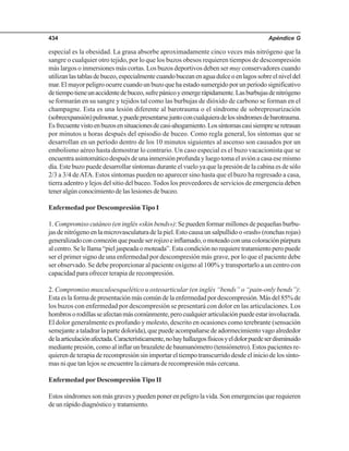 Apéndice G434
especial es la obesidad. La grasa absorbe aproximadamente cinco veces más nitrógeno que la
sangre o cualquier otro tejido, por lo que los buzos obesos requieren tiempos de descompresión
más largos o inmersiones más cortas. Los buzos deportivos deben ser muy conservadores cuando
utilizanlastablasdebuceo,especialmentecuandobuceanenaguadulceoenlagossobreelniveldel
mar.Elmayorpeligroocurrecuandounbuzoquehaestadosumergidoporunperíodosignificativo
detiempotieneunaccidentedebuceo,sufrepánicoyemergerápidamente.Lasburbujasdenitrógeno
se formarán en su sangre y tejidos tal como las burbujas de dióxido de carbono se forman en el
champagne. Esta es una lesión diferente al barotrauma o el síndrome de sobrepresurización
(sobreexpansión)pulmonar,ypuedepresentarsejuntoconcualquieradelossíndromesdebarotrauma.
Esfrecuentevistoenbuzosensituacionesdecasi-ahogamiento.Lossíntomascasisiempreseretrasan
por minutos u horas después del episodio de buceo. Como regla general, los síntomas que se
desarrollan en un período dentro de los 10 minutos siguientes al ascenso son causados por un
embolismo aéreo hasta demostrar lo contrario. Un caso especial es el buzo vacacionista que se
encuentraasintomáticodespuésdeunainmersiónprofundayluegotomaelaviónacasaesemismo
día. Este buzo puede desarrollar síntomas durante el vuelo ya que la presión de la cabina es de sólo
2/3 a 3/4 deATA. Estos síntomas pueden no aparecer sino hasta que el buzo ha regresado a casa,
tierra adentro y lejos del sitio del buceo.Todos los proveedores de servicios de emergencia deben
tener algún conocimiento de las lesiones de buceo.
Enfermedad por Descompresión Tipo I
1. Compromiso cutáneo (en inglés «skin bends»): Se pueden formar millones de pequeñas burbu-
jas de nitrógeno en la microvasculatura de la piel. Esto causa un salpullido o «rash» (ronchas rojas)
generalizadoconcomezónquepuedeserrojizoeinflamado,omoteadoconunacoloraciónpúrpura
alcentro.Selellama“pieljaspeadaomoteada”.Estacondiciónnorequieretratamientoperopuede
ser el primer signo de una enfermedad por descompresión más grave, por lo que el paciente debe
ser observado. Se debe proporcionar al paciente oxígeno al 100% y transportarlo a un centro con
capacidad para ofrecer terapia de recompresión.
2. Compromiso musculoesquelético u osteoarticular (en inglés “bends” o “pain-only bends”):
Estaeslaformadepresentaciónmáscomúndelaenfermedadpordescompresión.Másdel85%de
los buzos con enfermedad por descompresión se presentará con dolor en las articulaciones. Los
hombrosorodillasseafectanmáscomúnmente,perocualquierarticulaciónpuedeestarinvolucrada.
El dolor generalmente es profundo y molesto, descrito en ocasiones como terebrante (sensación
semejanteataladrarlapartedolorida),quepuedeacompañarsedeadormecimientovagoalrededor
delaarticulaciónafectada.Característicamente,nohayhallazgosfísicosyeldolorpuedeserdisminuido
mediante presión, como al inflar un brazalete de baumanómetro (tensiómetro). Estos pacientes re-
quieren de terapia de recompresión sin importar el tiempo transcurrido desde el inicio de los sínto-
mas ni que tan lejos se encuentre la cámara de recompresión más cercana.
Enfermedad por Descompresión Tipo II
Estossíndromessonmásgravesypuedenponerenpeligrolavida.Sonemergenciasquerequieren
deunrápidodiagnósticoytratamiento.
 
