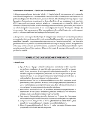 Ahogamiento, Barotrauma y Lesión por Descompresión 435
1. Compromiso pulmonar (en ingles “chokes”): Las burbujas de nitrógeno que se forman en la
vasculatura de los pulmones causan síntomas como el síndrome de sobrepresurización intersticial
pulmonar. El paciente desarrollará tos, dolor en el tórax, dificultad respiratoria y algunas veces
hemoptisis.Estossíntomasgeneralmentesedesarrollandentrodeunahoradeestarenlasuperficie
(50%) pero pueden retrasarse hasta por seis horas y en raras ocasiones hasta 24 a 48 horas. El
síndromedesobrepresurización(sobreexpansión)pulmonarusualmenteaparecealospocosminutos
de haber emergido. En cualquiera de los casos el paciente requiere de oxígeno y terapia de
recompresión.Aquínuevamente,sedebetenercuidadoconlaventilaciónapresiónpositiva,yaque
puede ocasionar embolismos cerebrales por las burbujas de gas.
2. Compromiso neurológico: Las burbujas de nitrógeno en el sistema nervioso pueden presentarse
con cualquier síntoma, desde cambios en la personalidad hasta cambios neurológicos localizados
específicos.Pormucho,lossíntomasmáscomunesinvolucranalamédulaespinalbajayconfrecuencia
producendebilidadoparálisisenlasextremidadesinferioresyenlavejigaurinaria.Losproblemas
enlavejigasontancomunesquehistóricamente,loscatéteresurinariosfueronconsideradosequipo
esencial para los buzos. Estos pacientes deben recibir terapia de recompresión o pueden sufrir una
parálisisirreversible.
MANEJO DE LAS LESIONES POR BUCEO
Antecedentes
1. Tipo de Buceo y Equipo Utilizado. Esto es muy importante. Se debe recordar
quelosbuzosonadadoresdesuperficieylosqueemplean“snorkels”nopueden
sufrir de un síndrome de sobrepresurización (sobreexpansión) o de una
enfermedad por descompresión, pero todos los buzos se pueden ahogar. El
tratamiento para el casi-ahogamiento es muy diferente del utilizado para la
enfermedad por descompresión o el embolismo aéreo.
2. Antecedentes del Buceo. Se necesita saber dónde ocurrió la inmersión, a qué
profundidad,cuántosepisodiosdebuceo,cuántotiempopermanecióeninmersión
y si se realizó alguna descompresión en el agua. Esta información también es
necesaria para las inmersiones en los dos días anteriores.
3.Antecedentes Médicos Previos. Los problemas pulmonares que predisponen al
atrapamientodeaire(asmaoenfermedadpulmonarobstructiva)confrecuencia
están asociados con el síndrome de sobrepresurización.
4. Exactamente Cuándo Ocurrieron los Síntomas por Primera Vez. Esto puede
serútilparadistinguirunembolismoaéreodeunaenfermedadpordescompresión.
5. Complicaciones del Episodio de Buceo. ¿Se le acabó el aire al buzo?. ¿Fue
atacado por un animal marino?. ¿Ocurrió un accidente de buceo?.
6. Viaje Después del Episodio de Buceo. El viajar a grandes altitudes puede
precipitar la enfermedad por descompresión.
 