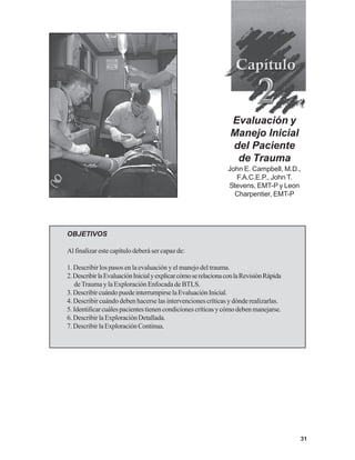 31
OBJETIVOS
Al finalizar este capítulo deberá ser capaz de:
1. Describir los pasos en la evaluación y el manejo del trauma.
2.DescribirlaEvaluaciónInicialyexplicarcómoserelacionaconlaRevisiónRápida
deTrauma y la Exploración Enfocada de BTLS.
3.DescribircuándopuedeinterrumpirselaEvaluaciónInicial.
4.Describir cuándo deben hacerse las intervenciones críticas y dónde realizarlas.
5.Identificarcuálespacientestienencondicionescríticasycómodebenmanejarse.
6.DescribirlaExploraciónDetallada.
7.DescribirlaExploraciónContinua.
Evaluación y
Manejo Inicial
del Paciente
de Trauma
John E. Campbell, M.D.,
F.A.C.E.P., John T.
Stevens, EMT-P y Leon
Charpentier, EMT-P
 