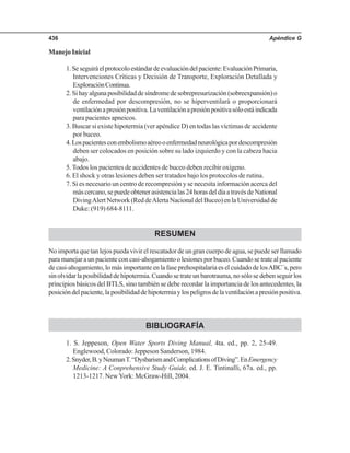 Apéndice G436
Manejo Inicial
1.Seseguiráelprotocoloestándardeevaluacióndelpaciente:EvaluaciónPrimaria,
Intervenciones Críticas y Decisión de Transporte, Exploración Detallada y
ExploraciónContinua.
2.Sihayalgunaposibilidaddesíndromedesobrepresurización(sobreexpansión)o
de enfermedad por descompresión, no se hiperventilará o proporcionará
ventilaciónapresiónpositiva.Laventilaciónapresiónpositivasóloestáindicada
para pacientes apneicos.
3. Buscar si existe hipotermia (ver apéndice D) en todas las víctimas de accidente
por buceo.
4.Lospacientesconembolismoaéreooenfermedadneurológicapordescompresión
deben ser colocados en posición sobre su lado izquierdo y con la cabeza hacia
abajo.
5.Todos los pacientes de accidentes de buceo deben recibir oxígeno.
6. El shock y otras lesiones deben ser tratados bajo los protocolos de rutina.
7. Si es necesario un centro de recompresión y se necesita información acerca del
máscercano,sepuedeobtenerasistencialas24horasdeldíaatravésdeNational
DivingAlert Network (Red deAlerta Nacional del Buceo) en la Universidad de
Duke: (919) 684-8111.
RESUMEN
No importa que tan lejos pueda vivir el rescatador de un gran cuerpo de agua, se puede ser llamado
para manejar a un paciente con casi-ahogamiento o lesiones por buceo. Cuando se trate al paciente
de casi-ahogamiento, lo más importante en la fase prehospitalaria es el cuidado de losABC´s, pero
sinolvidarlaposibilidaddehipotermia.Cuandosetrateunbarotrauma,nosólosedebenseguirlos
principios básicos del BTLS, sino también se debe recordar la importancia de los antecedentes, la
posicióndelpaciente,laposibilidaddehipotermiaylospeligrosdelaventilaciónapresiónpositiva.
BIBLIOGRAFÍA
1. S. Jeppeson, Open Water Sports Diving Manual, 4ta. ed., pp. 2, 25-49.
Englewood, Colorado: Jeppeson Sanderson, 1984.
2.Snyder,B.yNeumanT.“DysbarismandComplicationsofDiving”.EnEmergency
Medicine: A Conprehensive Study Guide, ed. J. E. Tintinalli, 67a. ed., pp.
1213-1217. NewYork: McGraw-Hill, 2004.
 