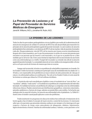 437
La Prevención de Lesiones y el
Papel del Proveedor de Servicios
Médicos de Emergencia
Janet M. Williams, M.D. y Jonathan M. Rubin, M.D.
LA EPIDEMIA DE LAS LESIONES
Todoslosdíaslosproveedoresprehospitalariossirvenalpúblicopormediodelaadministraciónde
atención de emergencia de calidad. El currículo de BTLS ha sido desarrollado para transmitir los
principiosdelaatenciónprehospitalariaagudadelpacientelesionado.Losproveedoresdeatención
prehospitalariabienentrenadosycondestrezasdeBTLSsalvanmuchasvidasdepacienteslesionados
cada año. Desgraciadamente, más del 50% de las muertes por trauma ocurren inmediatamente
después del evento traumático, por lo que frecuentemente se arriba a la escena únicamente para
encontrar a un paciente que ha muerto o está muriendo y en el que no se pueden llevar a cabo
medidas que le salven la vida. Estos casos ilustran la importancia del reconocimiento de una lesión
como una enfermedad que es evitable. El papel del rescatador se extiende más allá de la atención
agudadelpacientelesionado.Lacomunidadenteradeserviciosmédicosdeemergenciadebevolverse
activa en la prevención de lesiones de manera que éstas no ocurran.
Aunquemalreconocida,lalesiónesunproblemadesaludpúblicaimportanteenelmundo.En
los Estados Unidos las lesiones constituyen la principal causa de mortalidad entre las edades de 1 a
44 años y son responsables de la pérdida de un mayor número de años potenciales de vida que el
cáncer y la enfermedad cardiaca en combinación.Tan solo en los Estados Unidos el costo anual de
las lesiones se estima que rebasa los 210 mil millones de dólares.
La lesión ha sido mal concebida por el público como el resultado de un “acto de Dios”, un
“accidente”,debidaa“malasuerte”oelresultadodeunproblemadecomportamientodelindividuo
lesionado.Enrealidad,laslesionessonproblemasdesaludquesecomportancomolasenfermedades
infecciosasclásicas.Puedencaracterizarsepordistribucionesgeográficas,variacionesestacionales,
episodios epidémicos y factores de riesgo, además son predecibles y prevenibles. Se ha hecho una
analogía entre la causa de la lesión y la causa de una enfermedad como el paludismo. LaTabla H-1
ilustra cómo el modelo causal puede aplicarse a estos dos problemas.
Tradicionalmente los programas de educación médica han enfatizado el tratamiento de la
lesión aguda y han olvidado el concepto de la prevención y control de las lesiones. Es interesante
saber que a los pacientes que presentan síntomas cardiacos casi siempre se les interroga en lo que
respecta a factores de riesgo como antecedentes de tabaquismo, diabetes, hipertensión,
hipercolesterolemia e historia familiar de enfermedad cardiaca.Además, a estos pacientes se les
 