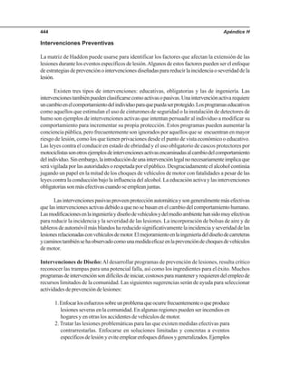 Apéndice H444
Intervenciones Preventivas
La matriz de Haddon puede usarse para identificar los factores que afectan la extensión de las
lesiones durante los eventos específicos de lesión.Algunos de estos factores pueden ser el enfoque
deestrategiasdeprevenciónointervencionesdiseñadasparareducirlaincidenciaoseveridaddela
lesión.
Existen tres tipos de intervenciones: educativas, obligatorias y las de ingeniería. Las
intervencionestambiénpuedenclasificarsecomoactivasopasivas.Unaintervenciónactivarequiere
uncambioenelcomportamientodelindividuoparaquepuedaserprotegido.Losprogramaseducativos
como aquellos que estimulan el uso de cinturones de seguridad o la instalación de detectores de
humo son ejemplos de intervenciones activas que intentan persuadir al individuo a modificar su
comportamiento para incrementar su propia protección. Estos programas pueden aumentar la
conciencia pública, pero frecuentemente son ignorados por aquellos que se encuentran en mayor
riesgo de lesión, como los que tienen privaciones desde el punto de vista económico o educativo.
Las leyes contra el conducir en estado de ebriedad y el uso obligatorio de cascos protectores por
motociclistassonotrosejemplosdeintervencionesactivasencaminadasalcambiodelcomportamiento
delindividuo.Sinembargo,laintroduccióndeunaintervenciónlegalnonecesariamenteimplicaque
será vigilada por las autoridades o respetada por el público. Desgraciadamente el alcohol continúa
jugando un papel en la mitad de los choques de vehículos de motor con fatalidades a pesar de las
leyes contra la conducción bajo la influencia del alcohol. La educación activa y las intervenciones
obligatoriassonmásefectivascuandoseempleanjuntas.
Lasintervencionespasivasproveenprotecciónautomáticaysongeneralmentemásefectivas
que las intervenciones activas debido a que no se basan en el cambio del comportamiento humano.
Lasmodificacionesenlaingenieríaydiseñodevehículosydelmedioambientehansidomuyefectivas
para reducir la incidencia y la severidad de las lesiones. La incorporación de bolsas de aire y de
tableros de automóvil más blandos ha reducido significativamente la incidencia y severidad de las
lesionesrelacionadasconvehículosdemotor.Elmejoramientoenlaingenieríadeldiseñodecarreteras
ycaminostambiénsehaobservadocomounamedidaeficazenlaprevencióndechoquesdevehículos
de motor.
Intervenciones de Diseño:Al desarrollar programas de prevención de lesiones, resulta crítico
reconocer las trampas para una potencial falla, así como los ingredientes para el éxito. Muchos
programasdeintervenciónsondifícilesdeiniciar,costososparamanteneryrequierendelempleode
recursos limitados de la comunidad. Las siguientes sugerencias serán de ayuda para seleccionar
actividadesdeprevencióndelesiones:
1.Enfocarlosesfuerzossobreunproblemaqueocurrefrecuentementeoqueproduce
lesiones severas en la comunidad. En algunas regiones pueden ser incendios en
hogares y en otras los accidentes de vehículos de motor.
2. Tratar las lesiones problemáticas para las que existen medidas efectivas para
contrarrestarlas. Enfocarse en soluciones limitadas y concretas a eventos
específicosdelesiónyeviteemplearenfoquesdifusosygeneralizados.Ejemplos
 