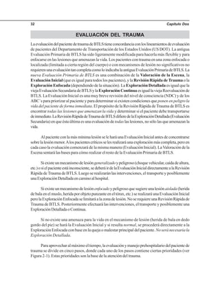 Capítulo Dos32
EVALUACIÓN DEL TRAUMA
LaevaluacióndelpacientedetraumadeBTLStieneconcordanciaconloslineamientosdeevaluación
de pacientes del Departamento de Transportación de los Estados Unidos (US DOT). La antigua
Evaluación Primaria de BTLS ha sido ligeramente modificada para hacerla más flexible y para
enfocarse en las lesiones que amenazan la vida. Los pacientes con trauma en una zona enfocada o
localizada (limitada a cierta región del cuerpo) o con mecanismos de lesión no significativos no
requierenunaevaluacióntancompletacomoloindicabalaantiguaEvaluaciónPrimariadeBTLS.La
nueva Evaluación Primaria de BTLS es una combinación de la Valoración de la Escena, la
Evaluación Inicial (que es igual para todos los pacientes), y la Revisión Rápida deTrauma o la
Exploración Enfocada (dependiendo de la situación). La Exploración Detallada es igual que la
viejaEvaluaciónSecundariadeBTLSylaExploraciónContinuaesiguallaviejaReevaluaciónde
BTLS. La Evaluación Inicial es una muy breve revisión del nivel de consciencia (NDC) y de los
ABC´s para priorizar al paciente y para determinar si existen condiciones queponen en peligro la
vida del paciente de forma inmediata. El propósito de la Revisión Rápida de Trauma de BTLS es
encontrar todas las lesiones que amenazan la vida y determinar si el paciente debe transportarse
deinmediato.LaRevisiónRápidadeTraumadeBTLSdifieredelaExploraciónDetallada(Evaluación
Secundaria)enqueéstaúltimaesunaevaluaciónde todaslaslesiones,nosólolasqueamenazanla
vida.
AlpacienteconlamásmínimalesiónseleharáunaEvaluaciónInicialantesdeconcentrarse
sobrelalesiónmenor.Alospacientescríticosselesrealizaráunaexploraciónmáscompleta,peroen
cada caso la evaluación comenzará de la misma manera (Evaluación Inicial). La Valoración de la
Escena sentará las bases para cómo realizar el resto de la Evaluación Primaria de BTLS.
Siexisteunmecanismodelesióngeneralizadoypeligroso(choquevehicular,caídadealtura,
etc.)osielpacienteestáinconsciente,sedeberáirdelaEvaluaciónInicialdirectamentealaRevisión
Rápida deTrauma de BTLS. Luego se realizarán las intervenciones, el transporte y posiblemente
unaExploraciónDetalladaencaminoalhospital.
Siexisteunmecanismodelesiónenfocadoypeligrosoquesugiereunalesiónaislada(herida
de bala en el muslo, herida por objeto punzante en el tórax, etc.) se realizará una Evaluación Inicial
perolaExploraciónEnfocadaselimitaráalazonadelesión.NoserequiereunaRevisiónRápidade
Trauma de BTLS. Posteriormente efectuará las intervenciones, el transporte y posiblemente una
ExploraciónDetalladaoContinua.
Si no existe una amenaza para la vida en el mecanismo de lesión (herida de bala en dedo
gordo del pie) se hará la Evaluación Inicial y si resulta normal, se procederá directamente a la
Exploración Enfocada con base en la queja o malestar principal del paciente.No será necesaria la
Exploración Detallada.
Paraaprovecharalmáximoeltiempo,laevaluaciónymanejoprehospitalariodelpacientede
trauma se divide en cinco pasos, donde cada uno de los pasos contiene ciertas prioridades (ver
Figura 2-1). Estas prioridades son la base de la atención del trauma.
 