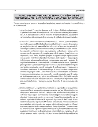Apéndice H446
PAPEL DEL PROVEEDOR DE SERVICIOS MÉDICOS DE
EMERGENCIA EN LA PREVENCIÓN Y CONTROL DE LESIONES
Existen cuatro áreas en las que el personal prehospitalario puede tener impacto y prevenir lesiones
ensucomunidad.
1. Atención Aguda/Prevención Secundaria de Lesiones del Paciente Lesionado.
El personal entrenado desde el punto de vista médico tal como los proveedores
BTLS,eselenlaceinicialyvitalenelsistemadeatencióndetrauma.Cadaañose
salvanmuchasvidaspormediodelaprovisióndecuidadosrápidosyapropiados.
2. Educación Comunitaria/Prevención Primaria de Lesiones. Como miembros
respetados y con credibilidad en la comunidad, los proveedores de atención
prehospitalariatienenlaoportunidadúnicadepracticarlaprevenciónprimariade
lesionesyaqueinteractúandirectamenteconlospacienteslesionadosysusfamilias.
Lospacientesconlesionesmenosgraves,asícomolosfamiliaresyamigosdelos
mismos, pueden ser sujetos de consejos acerca de la prevención de lesiones en
el presente y en el futuro.Algunos ejemplos incluyen aconsejar al público en el
uso de cascos protectores al conducir bicicletas, motocicletas y vehículos para
todo terreno, así como el empleo de cinturones de seguridad y asientos de
seguridadparaniñosenlosautomóviles.Evaluandoelsitiodelesión,elpersonal
prehospitalario identifica estrategias especificas de prevención de lesiones para
unafamiliaenparticular,comolaproteccióndeloshogaresparaevitarriesgosa
los niños o las maneras de hacer que el hogar de una persona anciana presente
menoresriesgosparacaídas.Comoportavocesdelacomunidad,losrescatadores
frecuentemente interactúan con grupos tales como la asociación local de padres
de familia y maestros, o con clubes como el Rotario.Al hacerlo, los líderes de la
comunidad se volverán más conscientes de los conceptos importantes de la
prevención de lesiones y trabajarán hacia el desarrollo de una comunidad más
segura.
3. Políticas Públicas. La legislación del cinturón de seguridad y de los cigarrillos
segurosantifuegosondosejemplosdereglamentosquehansidoinstituidoscon
el apoyo del personal de los SME. La legislación del cinturón de seguridad ha
sido muy efectiva para incrementar el número de personas que lo usan y para
disminuir el número de muertes en carreteras. En aquellos estados en los que no
existalalegislacióndelcinturóndeseguridad,elpersonaldeSMEpuedealentar
la adopción de dicha legislación. De manera similar, fue el personal de atención
prehospitalariaquienencontróquelacausamáscomúndeincendiosenelhogar
con consecuencias fatales es ocasionada por fumar cigarrillos. Con su apoyo se
ha desarrollado un cigarrillo seguro antifuego. Los proveedores rescatadores
puedenserlosprimerosendetectarunnuevopatróndelesiónoungrupodealto
riesgo para una lesión específica. Al reportar este tipo de información a las
 