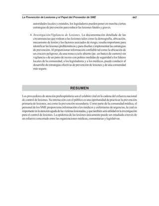 La Prevención de Lesiones y el Papel del Proveedor de SME 447
autoridades locales y estatales, los legisladores pueden poner en marcha ciertas
estrategias de prevención para reducir las lesiones fatales y graves.
4. Investigación/Vigilancia de Lesiones. La documentación detallada de las
circunstancias que rodean a las lesiones tales como la demografía, ubicación,
mecanismo de lesión y los factores asociados de riesgo, resulta importante para
identificarlaslesionesproblemáticasyparadiseñareimplementarlasestrategias
de prevención.Al proporcionar información confiable tal como la ubicación de
un crucero peligroso, de una mina a cielo abierto (pe. un banco de cantera) sin
vigilancia o de un patio de recreo con pobres medidas de seguridad a los líderes
locales de la comunidad, a los legisladores y a los médicos, puede conducir al
desarrollodeestrategiasefectivasdeprevencióndelesionesydeunacomunidad
mássegura.
RESUMEN
Losproveedoresdeatenciónprehospitalariasoneleslabónvitalenlacadenadelesfuerzonacional
de control de lesiones. Su interacción con el público es una oportunidad de practicar la prevención
primaria de lesiones, así como la prevención secundaria. Como parte de la comunidad médica, el
personal de los SME proporciona información a los médicos y enfermeras de urgencias, la cual es
importanteenlaatenciónagudadelasvíctimaslesionadas,yquetambiénseráutilidadenlainvestigación
para el control de lesiones. La epidemia de las lesiones únicamente puede ser estudiada a través de
unesfuerzoconcertadoentrelasorganizacionesmédicas,comunitariasylegislativas.
 