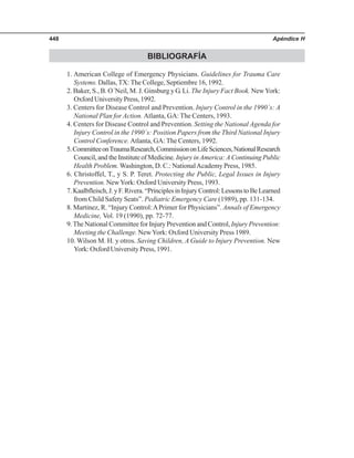 Apéndice H448
BIBLIOGRAFÍA
1. American College of Emergency Physicians. Guidelines for Trauma Care
Systems. Dallas, TX: The College, Septiembre 16, 1992.
2. Baker, S., B. O´Neil, M. J. Ginsburg y G. Li. The Injury Fact Book. NewYork:
Oxford University Press, 1992.
3. Centers for Disease Control and Prevention. Injury Control in the 1990´s: A
National Plan for Action. Atlanta, GA: The Centers, 1993.
4. Centers for Disease Control and Prevention. Setting the National Agenda for
Injury Control in the 1990´s: Position Papers from the Third National Injury
Control Conference. Atlanta, GA: The Centers, 1992.
5.CommitteeonTraumaResearch,CommissiononLifeSciences,NationalResearch
Council, and the Institute of Medicine. Injury in America: A Continuing Public
Health Problem. Washington, D. C.: NationalAcademy Press, 1985.
6. Christoffel, T., y S. P. Teret. Protecting the Public, Legal Issues in Injury
Prevention. NewYork: Oxford University Press, 1993.
7.Kaalbfleisch,J.yF.Rivera.“PrinciplesinInjuryControl:LessonstoBeLearned
from Child Safety Seats”. Pediatric Emergency Care (1989), pp. 131-134.
8. Martinez, R. “Injury Control:APrimer for Physicians”. Annals of Emergency
Medicine, Vol. 19 (1990), pp. 72-77.
9.The National Committee for Injury Prevention and Control, Injury Prevention:
Meeting the Challenge. NewYork: Oxford University Press 1989.
10. Wilson M. H. y otros. Saving Children, A Guide to Injury Prevention. New
York: Oxford University Press, 1991.
 