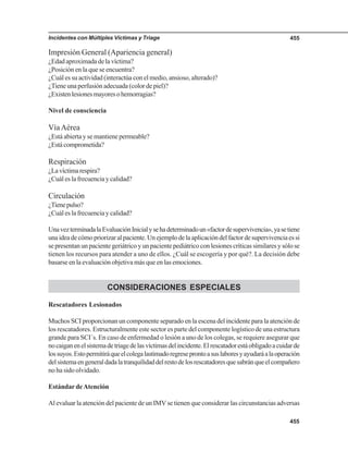 Incidentes con Múltiples Víctimas y Triage 455
455
Impresión General (Apariencia general)
¿Edadaproximadadelavíctima?
¿Posición en la que se encuentra?
¿Cuál es su actividad (interactúa con el medio, ansioso, alterado)?
¿Tiene una perfusión adecuada (color de piel)?
¿Existenlesionesmayoresohemorragias?
Nivel de consciencia
VíaAérea
¿Está abierta y se mantiene permeable?
¿Estácomprometida?
Respiración
¿Lavíctimarespira?
¿Cuál es la frecuencia y calidad?
Circulación
¿Tienepulso?
¿Cuál es la frecuencia y calidad?
UnavezterminadalaEvaluaciónInicialysehadeterminadoun«factordesupervivencia»,yasetiene
unaideadecómopriorizaralpaciente.Unejemplodelaaplicacióndelfactordesupervivenciaessi
se presentan un paciente geriátrico y un paciente pediátrico con lesiones críticas similares y sólo se
tienen los recursos para atender a uno de ellos. ¿Cuál se escogería y por qué?. La decisión debe
basarse en la evaluación objetiva más que en las emociones.
CONSIDERACIONES ESPECIALES
Rescatadores Lesionados
Muchos SCI proporcionan un componente separado en la escena del incidente para la atención de
los rescatadores. Estructuralmente este sector es parte del componente logístico de una estructura
grande para SCI´s. En caso de enfermedad o lesión a uno de los colegas, se requiere asegurar que
nocaiganenelsistemadetriagedelasvíctimasdelincidente.Elrescatadorestáobligadoacuidarde
lossuyos.Estopermitiráqueelcolegalastimadoregreseprontoasuslaboresyayudaráalaoperación
delsistemaengeneraldadalatranquilidaddelrestodelosrescatadoresquesabránqueelcompañero
no ha sido olvidado.
Estándar deAtención
Al evaluar la atención del paciente de un IMV se tienen que considerar las circunstancias adversas
 