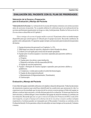 Capítulo Dos34
EVALUACIÓN DEL PACIENTE CON EL PLAN DE PRIORIDADES
Valoración de la Escena y Preparación
para la Evaluación y Manejo del Paciente
Valoración de la Escena: La valoración de la escena del trauma comienza con ciertas acciones
antes de acercarse al paciente. No se puede enfatizar lo suficiente que la no realización de las
acciones preliminares puede poner en riesgo su vida y la del paciente. Realice la Valoración de la
Escena como se describió en el Capítulo 1.
Lleve consigo a la escena el equipo médico esencial. El paciente crítico no tendrá tiempo
disponible para que usted regrese al vehículo por el equipo necesario. Recuerde cambiarse de
guantesentrecadapaciente.Elsiguienteequiposiempreseránecesarioparalaatencióndepacientes
detrauma:
1. Equipo de protección personal (ver Capítulos 1 y 22).
2.Tabla larga con cintas de sujeción y dispositivo inmovilizador de cabeza.
3. Collarín cervical rígido para extracción de tamaño apropiado.
4. Equipo para vía aérea (equipos o secciones separadas para pacientes adultos y
pediátricos).
a.Oxígeno.
b. Equipo para vías aéreas y para intubación.
c.Dispositivodebolsa-válvula-mascarilla(BVM).
d. Equipo de succión (aspiración).
5. Equipo o Botiquín de trauma (equipos separados para pacientes adultos y
pediátricos).
a. Compresas y vendas para ayudar al control de hemorragias.
b. Equipo de descompresión pleural.
c.Baumanómetro(Esfigmomanómetro,Tensiómetro).
d. Estetoscopio.
Evaluación y Manejo del Paciente
Comolíderdelequipousteddebeenfocarseenlarápidaevaluacióndelpaciente.Todaslasdecisiones
de tratamiento requieren que usted haya identificado las condiciones que amenazan la vida. La
experiencia nos ha enseñado que la mayoría de los errores ocurren porque el líder del equipo se
detiene a realizar intervenciones y olvida efectuar parte de la evaluación. Si tienen que hacerse las
intervenciones,sedebendelegaraotrosmiembrosdelequipodeatenciónmientrassecontinúacon
la evaluación. Recuerde que una vez que se inicia la Evaluación Primaria de BTLS, nada debe
interrumpirla, excepto el manejo de la obstrucción de la vía aérea o el paro cardiaco (el paro
respiratorio o la disnea pueden ser manejados por el Rescatador 2 mientras se continúa con la
EvaluaciónInicial).Enlospacientescríticoslametadebesertenertiemposenlaescenade5minutos
o menos.
 
