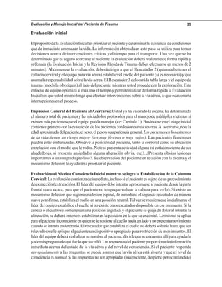 Evaluación y Manejo Inicial del Paciente de Trauma 35
Evaluación Inicial
ElpropósitodelaEvaluaciónInicialespriorizaralpacienteydeterminarlaexistenciadecondiciones
que de inmediato amenazan la vida. La información obtenida en este paso se utiliza para tomar
decisiones acerca de intervenciones críticas y el tiempo para el transporte. Una vez que se ha
determinado que es seguro acercarse al paciente, la evaluación deberá realizarse de forma rápida y
ordenada (la Evaluación Inicial y la Revisión Rápida de Trauma deben efectuarse en menos de 2
minutos).Al comenzar la evaluación, deberá dirigir a que el Rescatador 2 (quien debe tener el
collarín cervical y el equipo para vía aérea) estabilice el cuello del paciente (si es necesario) y que
asuma la responsabilidad sobre la vía aérea. El Rescatador 3 colocará la tabla larga y el equipo de
trauma (mochila o botiquín) al lado del paciente mientras usted procede con la exploración. Este
enfoque de equipo optimiza al máximo el tiempo y permite realizar de forma rápida la Evaluación
Inicialsinqueustedmismotengaqueefectuarintervencionessobrelavíaaérea,loqueocasionaría
interrupciones en el proceso.
Impresión General del Paciente alAcercarse: Usted ya ha valorado la escena, ha determinado
el número total de pacientes y ha iniciado los protocolos para el manejo de múltiples víctimas si
existen más pacientes que el equipo pueda manejar (ver Capítulo 1). Basándose en el triage inicial
comienceprimeroconlaevaluacióndelospacientesconlesionesmásseveras.Alacercarse,notela
edadaproximadadelpaciente,elsexo,elpesoysuaparienciageneral.Lospacientesenlosextremos
de la vida tienen un riesgo mayor (los muy jóvenes o muy viejos). Las pacientes femeninas
pueden estar embarazadas. Observe la posición del paciente, tanto la corporal como su ubicación
en relación con el medio que le rodea. Note si presenta actividad alguna (si está consciente de sus
alrededores, si presenta ansiedad o alguna alteración obvia, etc.). ¿Presenta obvias lesiones
importantes o un sangrado profuso?. Su observación del paciente en relación con la escena y el
mecanismodelesiónleayudaránapriorizaralpaciente.
EvaluacióndelNiveldeConscienciaInicialmientrasselogralaEstabilizacióndelaColumna
Cervical:Laevaluacióncomienzadeinmediato,inclusosielpacienteessujetodeunprocedimiento
de extracción (extricación). El líder del equipo debe intentar aproximarse al paciente desde la parte
frontal (cara a cara, para que el paciente no tenga que voltear la cabeza para verlo). Si existe un
mecanismodelesiónquesugieraunalesiónespinal,deinmediatoelsegundorescatadordemanera
suaveperofirme,estabilizaelcuelloenunaposiciónneutral.Talvezserequieraqueinicialmenteel
líder del equipo estabilice el cuello si no existe otro rescatador disponible en ese momento. Si la
cabezaoelcuellosesostienenenunaposiciónanguladayelpacientesequejadedoloralintentarla
alineación, se deberá entonces estabilizar en la posición en la que se encontró. Lo mismo se aplica
paraelpacienteinconscienteenquienselesostienealcuellohaciaunladoynopresentamovimiento
cuandoseintentaenderezarlo.Elrescatadorqueestabilizaelcuellonodeberásoltarlohastaquesea
relevado o se le aplique al paciente un dispositivo apropiado para restricción de movimientos. El
líderdelequipodeberáverbalizarsunombrealpaciente,decirlequeseencuentraallíparaayudarle
yademáspreguntarlequéfueloquesucedió.Lasrespuestasdelpacienteproporcionaráninformación
inmediata acerca del estado de la vía aérea y del nivel de consciencia. Si el paciente responde
apropiadamente a las preguntas se puede asumir que la vía aérea está abierta y que el nivel de
conscienciaesnormal.Silasrespuestasnosonapropiadas(inconsciente,despiertoperoconfundido)
 