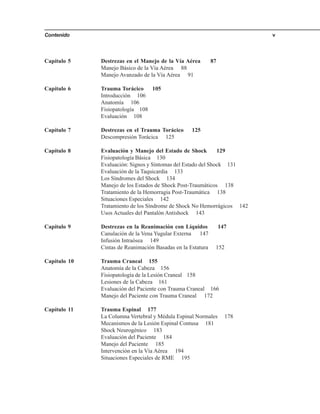 Contenido v
Capítulo 5 Destrezas en el Manejo de la Vía Aérea 87
Manejo Básico de la Vía Aérea 88
Manejo Avanzado de la Vía Aérea 91
Capítulo 6 Trauma Torácico 105
Introducción 106
Anatomía 106
Fisiopatología 108
Evaluación 108
Capítulo 7 Destrezas en el Trauma Torácico 125
Descompresión Torácica 125
Capítulo 8 Evaluación y Manejo del Estado de Shock 129
Fisiopatología Básica 130
Evaluación: Signos y Síntomas del Estado del Shock 131
Evaluación de la Taquicardia 133
Los Síndromes del Shock 134
Manejo de los Estados de Shock Post-Traumáticos 138
Tratamiento de la Hemorragia Post-Traumática 138
Situaciones Especiales 142
Tratamiento de los Síndrome de Shock No Hemorrágicos 142
Usos Actuales del Pantalón Antishock 143
Capítulo 9 Destrezas en la Reanimación con Líquidos 147
Canulación de la Vena Yugular Externa 147
Infusión Intraósea 149
Cintas de Reanimación Basadas en la Estatura 152
Capítulo 10 Trauma Craneal 155
Anatomía de la Cabeza 156
Fisiopatología de la Lesión Craneal 158
Lesiones de la Cabeza 161
Evaluación del Paciente con Trauma Craneal 166
Manejo del Paciente con Trauma Craneal 172
Capítulo 11 Trauma Espinal 177
La Columna Vertebral y Médula Espinal Normales 178
Mecanismos de la Lesión Espinal Contusa 181
Shock Neurogénico 183
Evaluación del Paciente 184
Manejo del Paciente 185
Intervención en la Vía Aérea 194
Situaciones Especiales de RME 195
 