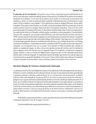 Capítulo Dos38
Evaluación de la Circulación: Tan pronto como se haya asegurado la permeabilidad de la vía
aéreayunaadecuadaventilacióndeberánotarselafrecuenciaylacalidaddelospulsosenlamuñeca
(braquial en el infante). La revisión de los pulsos en el cuello no es necesaria si el paciente está
despiertoyalertaosiexisteunpulsoperiféricopalpable.Rápidamentenotesilafrecuenciaesmuy
lenta (<60 en el adulto) o muy rápida (>120), además de evaluar la calidad (filiforme, fuerte, débil,
irregular).Silospulsosestánausentesenelcuello,iniciedeinmediatolaRCP(amenosqueexistaun
trauma contuso masivo) y prepare al paciente para el transporte inmediato. Esta es la otra razón
parainterrumpirlaEvaluaciónPrimaria.Enlamuñecatambiéndebenotarelcolor,latemperaturay
la condición de la piel (y el llenado o relleno capilar en infantes o niños pequeños). Una piel pálida,
fresca o fría, y pegajosa, con un pulso radial filiforme y una disminución del nivel de consciencia
(NDC)sonlosmejoresindicadorestempranosdeunadisminuciónenlaperfusión(shock).Asegúrese
quecualquierhemorragiahasidocontrolada(indiquealRescatador3quehagaesto).Lamayoríade
las hemorragias pueden detenerse mediante presión directa o con vendajes de presión. Las férulas
neumáticas (inflables) o el pantalón neumático antishock (MAST) pueden usarse para taponar el
sangrado. Los torniquetes rara vez se usarán. En el pasado se había enseñado que cuando un
apósito se empapa de sangre, se debe colocar otro apósito encima del anterior, pero la realidad es
queenalgunoscasosestosóloprovocaunsangradomayor.Siunapósitoocompresaseempapade
sangre, retírelo y vuelva a colocar otro una vez para asegurarse que se está colocando una presión
directasobreelsitiodelsangrado.Esimportantereportaralmédicoquerecibeenlasaladeurgencias
la presencia de un sangrado abundante en la escena. Nunca utilice pinzas para detener el sangrado
ya que esto puede ocasionar daño a otras estructuras (junto a las arterias corren nervios).
Revisión Rápida de Trauma o Exploración Enfocada
LaalternativaentrelaRevisiónRápidadeTraumaolaExploraciónEnfocadadependedelmecanismo
delesióny/odelosresultadosdelaEvaluaciónInicial.Siexisteunmecanismodelesióngeneralizado
y peligroso (choque vehicular, caída de altura, etc.) o si el paciente está inconsciente, se deberá
realizar la Revisión Rápida de Trauma de BTLS. Si existe un mecanismo de lesión enfocado y
peligrosoquesugieraunalesiónaislada(heridadebalaenelmuslo,heridaporobjetopunzanteenel
tórax,etc.)sedeberárealizarlaExploraciónEnfocadalimitándosealaregióndondeseencuentrala
lesión.Sinohayunmecanismosignificativodelesión(caídadeunapiedrasobreelpie)ylaEvaluación
Inicial fue normal (alerta y sin antecedente de pérdida de la consciencia, respira normalmente, el
pulso radial es menor a 120, no se queja de disnea ni de dolor torácico, abdominal o pélvico) se
puede ir directamente a la Exploración Enfocada y basarse en la queja o malestar principal del
paciente.
Siidentificaunpacienteprioritario,setienequedeterminarlacausadeloshallazgosanormales
y etiquetar al paciente como de «Cargar y Llevar».
Ustedhaidentificadounpacienteprioritariosi:
 