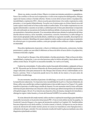 Capítulo Dos40
Ahoravea,sientayescucheeltórax.Observesiexistenmovimientosasimétricosoparadójicos.
Note si las costillas se elevan con la respiración o si sólo existe respiración diafragmática. Busque
signos de trauma contuso o heridas abiertas. Sienta si existe dolor al tacto (dolor a la palpación),
inestabilidad y crepitación (TIC).Ahora escuche para determinar si los ruidos respiratorios están
presentes y si son iguales bilateralmente. Escuche con el estetoscopio en el tórax lateral cerca del
cuartoespaciointercostalenlalíneaaxilarmediaenamboslados.Silosruidosrespiratoriosnoson
iguales(disminuidosoausentesenunlado),sedeberápercutireltóraxparadeterminarsielpaciente
sóloestárealizandounmecanismodeferulación(defensa)debidoalapresenciadedolorosiexiste
unneumotóraxohemotóraxpresente.Siseencuentranalteracionesdurantelaexploracióndeltórax
(herida abierta torácica, tórax inestable, neumotórax a tensión, hemotórax) se debe delegar la
intervenciónapropiada(sellarunaheridaabierta,estabilizarunsegmentoinestable,descomprimirun
neumotóraxatensión).Identifiquedemanerarápidalosruidoscardiacosparaquetengaunparámetro
de referencia por si se presentan cambios, como por ejemplo ruidos cardiacos velados o apagados
enintensidad.
Descubra rápidamente al paciente y observe el abdomen (distensión, contusiones, heridas
penetrantes) y palpe con suavidad el abdomen en busca de dolor al tacto (dolor a la palpación),
resistenciamuscularyrigidez.
Revise la pelvis. Busque si hay deformidades o heridas penetrantes. Palpe en busca de dolor,
inestabilidad y crepitación, y consuavidad presione sobre la sínfisis del pubis y hacia dentro sobre
ambas crestas iliacas. Si la pelvis se encuentra inestable, !no vuelva a revisarla¡.
Explorelasextremidades.Evalúeambosmuslosbuscandodeformidadesypalpandoenbusca
de TIC. Recuerde que las facturas bilaterales de fémur puede producir una pérdida importante de
sangre suficiente como para amenazar la vida. Busque otras lesiones obvias o deformidades en los
brazos y piernas. Note si el paciente puede mover los dedos de las manos y los pies antes de
transferirloalatablalarga.
Enestemomento,transfieraalpacientealatablalarga,revisandolaespaldamientrasrealiza
la maniobra de rodamiento. Si el paciente tiene inestabilidad de la pelvis o fracturas bilaterales de
fémur,utiliceunacamillatipocuchara(espátula)paraevitarundañomayor(verFigura2-4)ypoder
transferiralpacientealatablalarga(camilladetrauma).Enestemomentoustedyatienesuficiente
informaciónparadeterminarunasituacióncríticadetraumaquedeberátransportarsedeinmediato
al hospital (cargar y llevar). Si se trata de una situación crítica de trauma, transporte de inmediato y
obtenga los signos vitales basales y el resto del historial SAMPLE en camino al hospital.
Siexistealteracióndelestadomental,realiceunabreveexploraciónneurológicaparaidentificar
un posible incremento en la presión intracraneal (PIC). Esta revisión deben incluir las pupilas, la
Escala de Coma de Glasgow y los signos de herniación cerebral (ver Capítulo 10).También deben
buscarse dispositivos de alerta médica. La lesión craneal, el shock y la hipoxia no son las únicas
causas de alteración del estado mental; piense en causas no traumáticas como hipoglucemia y
sobredosis de drogas o alcohol. En este momento resulta útil medir la glucosa mediante una cinta
diagnóstica(pinchandoundedo).
 