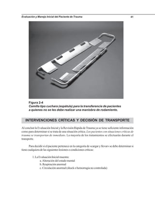 Evaluación y Manejo Inicial del Paciente de Trauma 41
INTERVENCIONES CRÍTICAS Y DECISIÓN DE TRANSPORTE
AlconcluirlaEvaluaciónInicialylaRevisiónRápidadeTraumayasetienesuficienteinformación
como para determinar si se trata de una situación crítica. Los pacientes con situaciones críticas de
trauma se transportan de inmediato. La mayoría de los tratamientos se efectuarán durante el
transporte.
Paradecidirsielpacienteperteneceenlacategoríade«cargaryllevar»sedebedeterminarsi
tienecualquieradelassiguienteslesionesocondicionescríticas:
1.LaEvaluaciónInicialmuestra:
a.Alteración del estado mental
b.Respiraciónanormal
c. Circulación anormal (shock o hemorragia no controlada)
Figura 2-4
Camilla tipo cuchara (espátula) para la transferencia de pacientes
a quienes no se les debe realizar una maniobra de rodamiento.
 