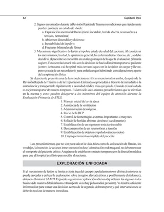 Capítulo Dos42
2.SignosencontradosdurantelaRevisiónRápidadeTraumaocondicionesquerápidamente
pueden producir un estado de shock:
a. Exploración anormal del tórax (tórax inestable, herida abierta, neumotórax a
tensión, hemotórax)
b.Abdomen distendido y doloroso
c.Inestabilidaddelapelvis
d. Fracturas bilaterales de fémur
3.Mecanismosignificativodelesióny/opobreestadodesaluddelpaciente.Alconsiderar
los mecanismos,laedad,laaparienciageneral,lasenfermedadescrónicas,etc.,sedebe
decidir si el paciente se encuentra en un riesgo mayor de lo que la evaluación primaria
sugiere. Esto se relacionará más con la decisión de hacia dónde transportar al paciente
(centro de trauma o al hospital más cercano) que con la decisión de cargar y llevar,
pero se trata de un recordatorio para enfatizar que habrá más consideraciones aparte
delaexploraciónfísica.
Si el paciente presenta una de las condiciones críticas mencionadas arriba, después de la
Revisión Rápida deTrauma o de la Exploración Enfocada se procederá a llevarlo de inmediato a la
ambulancia y transportarlo rápidamente a la unidad médica másapropiada. Cuando exista la duda
esmejortransportardemaneratemprana.Existensólounoscuantosprocedimientosqueseefectúan
en la escena y estos pueden delegarse a los miembros del equipo de atención durante la
Evaluación Primaria de BTLS.
1. Manejo inicial de la vía aérea
2.Asistenciadelaventilación
3.Administracióndeoxígeno
4. Inicio de la RCP
5. Control de hemorragias externas importantes o mayores
6. Sellado de heridas abiertas de tórax (succionantes)
7.Estabilizacióndeunsegmentotorácicoinestable
8. Descompresión de un neumotórax a tensión
9. Estabilización de objetos empalados (incrustados)
10.Empaquetamientocompletodelpaciente
Los procedimientos que no son para salvar la vida, tales como la colocación de férulas, los
vendajes,lainsercióndeaccesosintravenososoinclusolaintubaciónendotraqueal,nodebenretrasar
eltransportedelpacientecrítico.Asegúresedeestablecercontactotempranoconladirecciónmédica
para que el hospital esté listo para recibir al paciente.
EXPLORACIÓN ENFOCADA
Si el mecanismo de lesión se limita a cierta área del cuerpo (apuñalamiento en el tórax) entonces se
puedeprocederaenfocarlaexploraciónsobrelaregiónafectada(tóraxyposiblementeelabdomen),
obtenerelhistorialSAMPLE(puedesugerirunaexploraciónadicional)yobtenerlossignosvitales
basales (de manera diferida hasta el transporte si no hay pulso radial presente).Ya tendrá suficiente
información para tomar una decisión acerca de la urgencia del transporte y qué intervenciones se
deberánrealizardemanerainmediata.
 