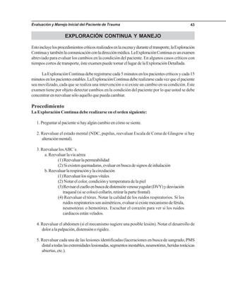 Evaluación y Manejo Inicial del Paciente de Trauma 43
EXPLORACIÓN CONTINUA Y MANEJO
Estoincluyelosprocedimientoscríticosrealizadosenlaescenayduranteeltransporte,laExploración
Continuaytambiénlacomunicaciónconladirecciónmédica.LaExploraciónContinuaesunexamen
abreviado para evaluar los cambios en la condición del paciente. En algunos casos críticos con
tiempos cortos de transporte, éste examen puede tomar el lugar de la Exploración Detallada.
La Exploración Continua debe registrarse cada 5 minutos en los pacientes críticos y cada 15
minutosenlospacientesestables.LaExploraciónContinuadeberealizarsecadavezqueelpaciente
sea movilizado, cada que se realiza una intervención o si existe un cambio en su condición. Este
examen tiene por objeto detectar cambios en la condición del paciente por lo que usted se debe
concentrar en reevaluar sólo aquello que pueda cambiar.
Procedimiento
La Exploración Continua debe realizarse en el orden siguiente:
1. Preguntar al paciente si hay algún cambio en cómo se siente.
2. Reevaluar el estado mental (NDC, pupilas, reevaluar Escala de Coma de Glasgow si hay
alteraciónmental).
3. Reevaluar losABC´s.
a. Reevaluar la vía aérea
(1)Reevaluarlapermeabilidad
(2) Si existen quemaduras, evaluar en busca de signos de inhalación
b.Reevaluarlarespiraciónylacirculación
(1)Reevaluarlossignosvitales
(2) Notar el color, condición y temperatura de la piel
(3)Revisarelcuelloenbuscadedistensiónvenosayugular(DVY)ydesviación
traqueal (si se colocó collarín, retirar la parte frontal)
(4) Reevaluar el tórax. Notar la calidad de los ruidos respiratorios. Si los
ruidosrespiratoriossonasimétricos,evaluarsiexistemecanismodeférula,
neumotórax o hemotórax. Escuchar el corazón para ver si los ruidos
cardiacos están velados.
4. Reevaluar el abdomen (si el mecanismo sugiere una posible lesión). Notar el desarrollo de
doloralapalpación,distensiónorigidez.
5. Reevaluar cada una de las lesiones identificadas (laceraciones en busca de sangrado, PMS
distalatodaslasextremidadeslesionadas,segmentosinestables,neumotórax,heridastorácicas
abiertas, etc.).
 