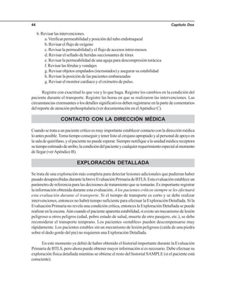 Capítulo Dos44
6.Revisarlasintervenciones.
a.Verificarpermeabilidadyposicióndeltuboendotraqueal
b.Revisarelflujodeoxígeno
c. Revisar la permeabilidad y el flujo de accesos intravenosos
d. Revisar el sellado de heridas succionantes de tórax
e. Revisar la permeabilidad de una aguja para descompresión torácica
f.Revisarlasférulasyvendajes
g. Revisar objetos empalados (incrustados) y asegurar su estabilidad
h. Revisar la posición de las pacientes embarazadas
g. Revisar el monitor cardiaco y el oxímetro de pulso.
Registre con exactitud lo que vea y lo que haga. Registre los cambios en la condición del
paciente durante el transporte. Registre las horas en que se realizaron las intervenciones. Las
circunstanciasextenuantesolosdetallessignificativosdebenregistrarseenlapartedecomentarios
del reporte de atención prehospitalaria (ver documentación en elApéndice C).
CONTACTO CON LA DIRECCIÓN MÉDICA
Cuandosetrataaunpacientecríticoesmuyimportanteestablecercontactoconladirecciónmédica
loantesposible.Tomatiempoconseguirytenerlistoalcirujanoapropiadoyalpersonaldeapoyoen
lasaladequirófano,yelpacientenopuedeesperar.Siemprenotifiquealaunidadmédicareceptora
sutiempoestimadodearribo,lacondicióndelpacienteycualquierrequerimientoespecialalmomento
de llegar (verApéndice B).
EXPLORACIÓN DETALLADA
Se trata de una exploración más completa para detectar lesiones adicionales que pudieran haber
pasadodesapercibidasdurantelabreveEvaluaciónPrimariadeBTLS.Estaevaluaciónestableceun
parámetro de referencia para las decisiones de tratamiento que se tomarán. Es importante registrar
la información obtenida durante esta evaluación. Alos pacientes críticos siempre se les efectuará
esta evaluación durante el transporte. Si el tiempo de transporte es corto y se debe realizar
intervenciones, entonces no habrá tiempo suficiente para efectuar la Exploración Detallada. Si la
Evaluación Primaria no revela una condición crítica, entonces la Exploración Detallada se puede
realizarenlaescena.Aúncuandoelpacienteaparentaestabilidad,siexisteunmecanismodelesión
peligroso u otros peligros (edad, pobre estado de salud, muerte de otro pasajero, etc.), se debe
reconsiderar el transporte temprano. Los pacientes «estables» pueden descompensarse muy
rápidamente. Los pacientes estables sin un mecanismo de lesión peligroso (caída de una piedra
sobre el dedo gordo del pie) no requieren una Exploración Detallada.
En este momento ya debió de haber obtenido el historial importante durante la Evaluación
Primaria de BTLS, pero ahora puede obtener mayor información si es necesario. Debe efectuar su
exploración física detallada mientras se obtiene el resto del historial SAMPLE (si el paciente está
consciente).
 