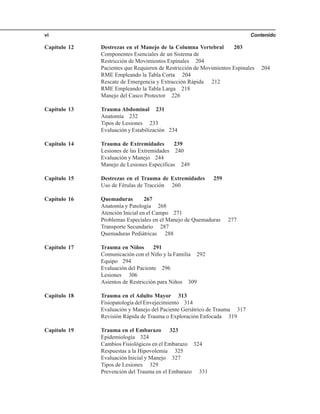 Contenidovi
Capítulo 12 Destrezas en el Manejo de la Columna Vertebral 203
Componentes Esenciales de un Sistema de
Restricción de Movimientos Espinales 204
Pacientes que Requieren de Restricción de Movimientos Espinales 204
RME Empleando la Tabla Corta 204
Rescate de Emergencia y Extracción Rápida 212
RME Empleando la Tabla Larga 218
Manejo del Casco Protector 226
Capítulo 13 Trauma Abdominal 231
Anatomía 232
Tipos de Lesiones 233
Evaluación y Estabilización 234
Capítulo 14 Trauma de Extremidades 239
Lesiones de las Extremidades 240
Evaluación y Manejo 244
Manejo de Lesiones Específicas 249
Capítulo 15 Destrezas en el Trauma de Extremidades 259
Uso de Férulas de Tracción 260
Capítulo 16 Quemaduras 267
Anatomía y Patología 268
Atención Inicial en el Campo 271
Problemas Especiales en el Manejo de Quemaduras 277
Transporte Secundario 287
Quemaduras Pediátricas 288
Capítulo 17 Trauma en Niños 291
Comunicación con el Niño y la Familia 292
Equipo 294
Evaluación del Paciente 296
Lesiones 306
Asientos de Restricción para Niños 309
Capítulo 18 Trauma en el Adulto Mayor 313
Fisiopatología del Envejecimiento 314
Evaluación y Manejo del Paciente Geriátrico de Trauma 317
Revisión Rápida de Trauma o Exploración Enfocada 319
Capítulo 19 Trauma en el Embarazo 323
Epidemiología 324
Cambios Fisiológicos en el Embarazo 324
Respuestas a la Hipovolemia 325
Evaluación Inicial y Manejo 327
Tipos de Lesiones 329
Prevención del Trauma en el Embarazo 331
 