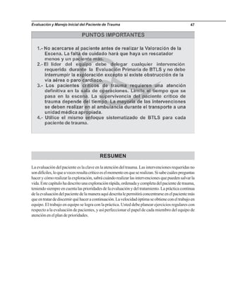 Evaluación y Manejo Inicial del Paciente de Trauma 47
RESUMEN
La evaluación del paciente es la clave en la atención del trauma. Las intervenciones requeridas no
sondifíciles,loqueavecesresultacríticoeselmomentoenqueserealizan.Sisabecuálespreguntas
hacer y cómo realizar la exploración, sabrá cuándo realizar las intervenciones que pueden salvar la
vida.Estecapítulohadescritounaexploraciónrápida,ordenadaycompletadelpacientedetrauma,
teniendo siempre en cuenta las prioridades de la evaluación y del tratamiento. La práctica continua
delaevaluacióndelpacientedelamaneraaquídescritalepermitiráconcentrarseenelpacientemás
queentratardediscernirquéhaceracontinuación.Lavelocidadóptimaseobtieneconeltrabajoen
equipo. El trabajo en equipo se logra con la práctica. Usted debe planear ejercicios regulares con
respecto a la evaluación de pacientes, y así perfeccionar el papel de cada miembro del equipo de
atención en el plan de prioridades.
 