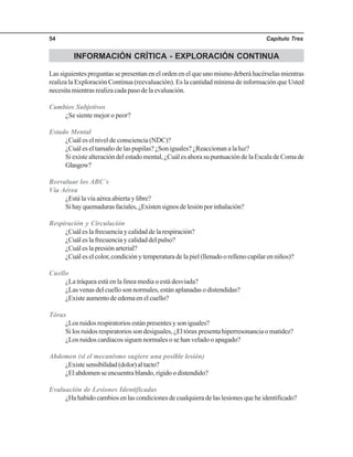 Capítulo Tres54
INFORMACIÓN CRÍTICA - EXPLORACIÓN CONTINUA
Las siguientes preguntas se presentan en el orden en el que uno mismo deberá hacérselas mientras
realiza la Exploración Continua (reevaluación). Es la cantidad mínima de información que Usted
necesita mientras realiza cada paso de la evaluación.
Cambios Subjetivos
¿Se siente mejor o peor?
Estado Mental
¿Cuál es el nivel de consciencia (NDC)?
¿Cuál es el tamaño de las pupilas? ¿Son iguales? ¿Reaccionan a la luz?
Si existe alteración del estado mental, ¿Cuál es ahora su puntuación de la Escala de Coma de
Glasgow?
Reevaluar los ABC´s
Vía Aérea
¿Está la vía aérea abierta y libre?
Sihayquemadurasfaciales,¿Existensignosdelesiónporinhalación?
Respiración y Circulación
¿Cuál es la frecuencia y calidad de la respiración?
¿Cuál es la frecuencia y calidad del pulso?
¿Cuál es la presión arterial?
¿Cuál es el color, condición y temperatura de la piel (llenado o relleno capilar en niños)?
Cuello
¿La tráquea está en la línea media o está desviada?
¿Las venas del cuello son normales, están aplanadas o distendidas?
¿Existe aumento de edema en el cuello?
Tórax
¿Los ruidos respiratorios están presentes y son iguales?
Si los ruidos respiratorios son desiguales, ¿El tórax presenta hiperresonancia o matidez?
¿Los ruidos cardiacos siguen normales o se han velado o apagado?
Abdomen (si el mecanismo sugiere una posible lesión)
¿Existesensibilidad(dolor)altacto?
¿El abdomen se encuentra blando, rígido o distendido?
Evaluación de Lesiones Identificadas
¿Ha habido cambios en las condiciones de cualquiera de las lesiones que he identificado?
 