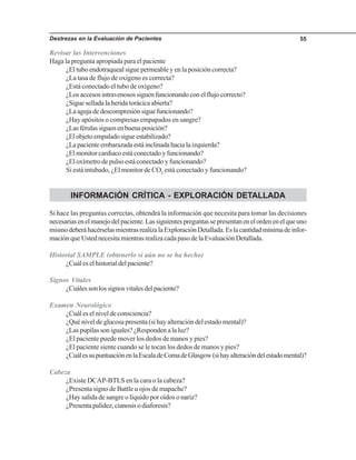 Destrezas en la Evaluación de Pacientes 55
Revisar las Intervenciones
Haga la pregunta apropiada para el paciente
¿El tubo endotraqueal sigue permeable y en la posición correcta?
¿La tasa de flujo de oxígeno es correcta?
¿Está conectado el tubo de oxígeno?
¿Losaccesosintravenosossiguenfuncionandoconelflujocorrecto?
¿Sigue sellada la herida torácica abierta?
¿Laagujadedescompresiónsiguefuncionando?
¿Hay apósitos o compresas empapados en sangre?
¿Lasférulassiguenenbuenaposición?
¿Elobjetoempaladosigueestabilizado?
¿Lapacienteembarazadaestáinclinadahacialaizquierda?
¿El monitor cardiaco está conectado y funcionando?
¿El oxímetro de pulso está conectado y funcionando?
Si está intubado, ¿El monitor de CO2
está conectado y funcionando?
INFORMACIÓN CRÍTICA - EXPLORACIÓN DETALLADA
Si hace las preguntas correctas, obtendrá la información que necesita para tomar las decisiones
necesariasenelmanejodelpaciente.Lassiguientespreguntassepresentanenelordenenelqueuno
mismodeberáhacérselasmientrasrealizalaExploraciónDetallada.Eslacantidadmínimadeinfor-
mación que Usted necesita mientras realiza cada paso de la Evaluación Detallada.
Historial SAMPLE (obtenerlo si aún no se ha hecho)
¿Cuáleselhistorialdelpaciente?
Signos Vitales
¿Cuálessonlossignosvitalesdelpaciente?
Examen Neurológico
¿Cuáleselniveldeconsciencia?
¿Qué nivel de glucosa presenta (si hay alteración del estado mental)?
¿Laspupilassoniguales?¿Respondenalaluz?
¿El paciente puede mover los dedos de manos y pies?
¿El paciente siente cuando se le tocan los dedos de manos y pies?
¿CuálessupuntuaciónenlaEscaladeComadeGlasgow(sihayalteracióndelestadomental)?
Cabeza
¿Existe DCAP-BTLS en la cara o la cabeza?
¿Presenta signo de Battle u ojos de mapache?
¿Hay salida de sangre o líquido por oídos o nariz?
¿Presentapalidez,cianosisodiaforesis?
 