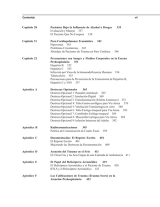 Contenido vii
Capítulo 20 Pacientes Bajo la Influencia de Alcohol o Drogas 335
Evaluación y Manejo 337
El Paciente Que No Coopera 338
Capítulo 21 Paro Cardiopulmonar Traumático 343
Hipoxemia 343
Problemas Circulatorios 345
Abordaje de Pacientes de Trauma en Paro Cardiaco 346
Capítulo 22 Precauciones con Sangre y Fluidos Corporales en la Escena
Prehospitalaria 351
Hepatitis B 352
Hepatitis C 353
Infección por Virus de la Inmunodeficiencia Humana 354
Tuberculosis 355
Precauciones para la Prevención de la Transmisión de Hepatitis B,
Hepatitis C y VIH 357
Apéndice A Destrezas Opcionales 365
Destreza Opcional 1: Pantalón Antishock 365
Destreza Opcional 2: Intubación Digital 369
Destreza Opcional 3: Transiluminación (Estilete Luminoso) 372
Destreza Opcional 4: Tubo Gastro-esofágico para Vía Aérea 376
Destreza Opcional 5: Ventilación Translaríngea en «Jet» 380
Destreza Opcional 6: Tubo Faringo-traqueal para Vía Aérea 383
Destreza Opcional 7: Combitubo Esófago-traqueal 386
Destreza Opcional 8: Mascarilla Laríngea para Vía Aérea 388
Destreza Opcional 9: Infusión Intraósea del Adulto 392
Apéndice B Radiocomunicaciones 395
Política de Comunicación de Cuatro Fases 395
Apéndice C Documentación: El Reporte Escrito 401
El Reporte Escrito 401
Mejorando las Destrezas de Documentación 409
Apéndice D Atención del Trauma en el Frío 411
El Clima Frío y las Seis Etapas de una Llamada de Ambulancia 411
Apéndice E El Papel del Helicóptero Aeromédico 419
El Helicóptero Aeromédico y el Paciente de Trauma 420
BTLS y el Helicóptero Aeromédico 421
Apéndice F Las Calificaciones de Trauma (Trauma Score) en la
Atención Prehospitalaria 423
 