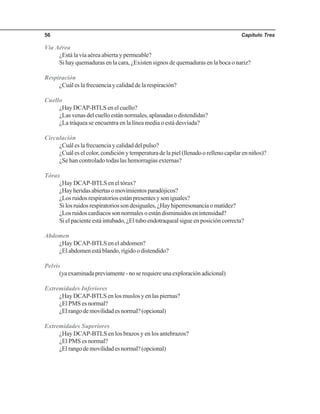 Capítulo Tres56
Vía Aérea
¿Está la vía aérea abierta y permeable?
Si hay quemaduras en la cara, ¿Existen signos de quemaduras en la boca o nariz?
Respiración
¿Cuál es la frecuencia y calidad de la respiración?
Cuello
¿Hay DCAP-BTLS en el cuello?
¿Las venas del cuello están normales, aplanadas o distendidas?
¿La tráquea se encuentra en la línea media o está desviada?
Circulación
¿Cuál es la frecuencia y calidad del pulso?
¿Cuál es el color, condición y temperatura de la piel (llenado o relleno capilar en niños)?
¿Se han controlado todas las hemorragias externas?
Tórax
¿Hay DCAP-BTLS en el tórax?
¿Hayheridasabiertasomovimientosparadójicos?
¿Los ruidos respiratorios están presentes y son iguales?
Silosruidosrespiratoriossondesiguales,¿Hayhiperresonanciaomatidez?
¿Losruidoscardiacossonnormalesoestándisminuidosenintensidad?
Si el paciente está intubado, ¿El tubo endotraqueal sigue en posición correcta?
Abdomen
¿Hay DCAP-BTLS en el abdomen?
¿El abdomen está blando, rígido o distendido?
Pelvis
(yaexaminadapreviamente-noserequiereunaexploraciónadicional)
Extremidades Inferiores
¿Hay DCAP-BTLS en los muslos y en las piernas?
¿El PMS es normal?
¿Elrangodemovilidadesnormal?(opcional)
Extremidades Superiores
¿Hay DCAP-BTLS en los brazos y en los antebrazos?
¿El PMS es normal?
¿Elrangodemovilidadesnormal?(opcional)
 