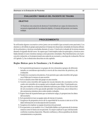 Destrezas en la Evaluación de Pacientes 57
EVALUACIÓN Y MANEJO DEL PACIENTE DE TRAUMA
OBJETIVO
Al finalizar esta estación de destreza Usted deberá ser capaz de demostrar la
secuenciaorganizadadelaevaluaciónrápidayelmanejodelpacientecontrauma
múltiple.
PROCEDIMIENTO
Se utilizarán algunos escenarios cortos junto con un modelo (que actuará como paciente). Los
alumnossedividiránengruposparapracticarelmanejodesituacionessimuladasdetraumautilizan-
do los principios y técnicas enseñadas durante el curso. Usted será evaluado de la misma manera
durante el segundo día del curso. Se espera que Usted emplee todos los principios y técnicas ense-
ñadasduranteelcursomientrasmanejaaestospacientessimulados.Parafamiliarizarseconelpro-
cesodeevaluación,seleproporcionaráunacopiadeunescenarioyunahojadeevaluación.Revise
el Capítulo 2 y las evaluaciones descritas en este capítulo.
Reglas Básicas para la Enseñanza y la Evaluación
1. Se le permitirá permanecer en grupos de tres elementos (grupos de diferente
tamaño se consideran opcionales) a través de las estaciones de práctica y de
evaluación.
2. Tendrá tres escenarios de práctica. Esto permite que cada miembro del grupo
sea el líder por lo menos en una ocasión.
3. Se le evaluará como líder del grupo en una ocasión.
4. Asistirá como miembro del equipo de rescate durante dos escenarios en los
cuales otro miembro de su equipo será evaluado como líder. Usted puede ayu-
dar, pero todas las evaluaciones deberán realizarse por el líder. Esto da un total
de seis escenarios en los que puede aprender: tres prácticas, una evaluación y
dos asistencias mientras otros están siendo evaluados.
5. Espere fuera de la puerta hasta que su instructor salga y le proporcione los datos
delescenario.
6. Se le permitirá revisar su equipo antes de iniciar el examen.
7.Asegúrese de preguntar acerca de la seguridad de la escena si aún no se le ha
dadoinformaciónenladescripcióndelescenario.
8.Asegúrese de emplear su equipo de protección personal.
9. Si su paciente es un modelo vivo, Usted debe hablar con la persona de la misma
manera como lo haría con un paciente. Es mejor explicar lo que está haciendo
conforme examina al paciente. Muestre confianza y ofrezca palabras de aliento
constantemente a su paciente.
 