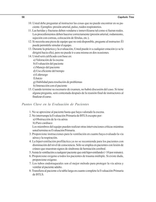 Capítulo Tres58
10. Usted debe preguntar al instructor las cosas que no puede encontrar en su pa-
ciente.Ejemplos:presiónarterial,pulso,ruidosrespiratorios.
11.Lasheridasyfracturasdebenvendarseeinmovilizarsetalcomosifueranreales.
Losprocedimientosdebenhacersecorrectamente(presiónarterial,rodamiento,
sujeción con correas, colocación de férulas, etc.).
12. Si necesita una pieza de equipo que no está disponible, pregunte al instructor. Él
puedepermitirlesimularelequipo.
13. Durante la práctica y la evaluación, Usted puede ir a cualquier estación (o se le
dirigirá hacia ella), pero no puede ir a una misma en dos ocasiones.
14. Usted será calificado con base en:
a) Valoración de la escena
b)Evaluacióndelpaciente
c) Manejo del paciente
d)Usoeficientedeltiempo
e)Liderazgo
f)Juicio
g) Habilidad para resolución de problemas
h) Interacción con el paciente
15. Cuando termine su escenario de examen, no habrá discusión del caso. Si tiene
alguna pregunta, será contestada después de la reunión final de instructores al
finalizarelcurso.
Puntos Clave en la Evaluación de Pacientes
1. No se aproxime al paciente hasta que haya valorado la escena.
2. No interrumpa la Evaluación Primaria de BTLS excepto por:
a) Obstrucción de la vía aérea
b) Paro cardiaco
Los miembros del equipo pueden realizar otras intervenciones críticas mientras
ustedterminasuEvaluaciónPrimaria.
3. Proporcione instrucciones para la ventilación en cuanto haya evaluado la vía
aérea y la respiración.
4. La hiperventilación profiláctica ya no se recomienda para los pacientes con
disminucióndelniveldeconsciencia.Sóloseempleaenpacientesconlesiónde
cráneo que muestran signos de síndrome de herniación cerebral.
5.Asistalaventilaciónacualquierpacientequeestáhipoventilando(<10porminuto).
6. Proporcione oxígeno a todos los pacientes de trauma múltiple. Si existe duda,
proporcioneoxígeno.
7. Los tubos endotraqueales son el mejor método para proteger la vía aérea y
ventilaralpacienteadulto.
8.Transfiera al paciente a la tabla larga en cuanto complete la Evaluación Primaria
de BTLS.
 