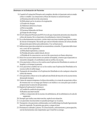 Destrezas en la Evaluación de Pacientes 59
9.CuandolaEvaluaciónPrimariaestécompleta,decidasielpacienteestáenestado
crítico o estable. Las situaciones críticas de trauma se caracterizan por:
a)Disminucióndelniveldeconsciencia
b) Dificultad con la vía aérea o la respiración
c) Estado de choque
d)Abdomen doloroso al tacto
e)Pelvisinestable
f)Fracturasbilateralesdefémur
g) Grupo de alto riesgo
10. Si la Evaluación Primaria de BTLS revela que el paciente presenta una situación
críticadetrauma,llevealpacientealaambulanciaeinicieeltransporte.
11. Si es absolutamente necesario, ciertas intervenciones tendrán que hacerse antes
de iniciar el transporte. Recuerde que está invirtiendo minutos de la hora dorada
del paciente para dichos procedimientos. Use su buen juicio.
12.Indicacionesparadescomprimirunneumotóraxatensión.Elpacientedebetener
uno o más de los siguientes:
a)Dificultadrespiratoriaycianosis
b) Pérdida del pulso radial (shock obvio)
c) Pérdida de la consciencia o un nivel de consciencia en franco deterioro
13. Inicie los accesos intravenosos en camino al hospital, a menos que el paciente se
encuentre atrapado o la ambulancia aún no arriba a la escena.
14.Alos pacientes críticos se les realiza una Exploración Detallada en camino al
hospital,sieltiempolopermite.
15.Alos pacientes estables tal vez se les realice una Exploración Detallada en la
escena (sobre la tabla larga).
16.Transporte de inmediato si la Exploración Detallada revela cualquier situación
críticadetrauma.
17.Alospacientescríticosnoselesaplicaráunaféruladetracciónenlaescena(toma
demasiadotiempo).
18.Llamedemaneratempranaaladirecciónmédicasisetratadeunpacientecrítico
de trauma (tal vez se tenga que llamar a un médico a su casa para que acuda a
proporcionar la atención del paciente).
19.RepitalaExploraciónContinuasi:
a) Cambia la condición de paciente
b)Realizaunaintervención
c) Mueve al paciente (de la escena a la ambulancia, de la ambulancia a la sala de
urgencias)
20.Siemprequerealiceunaintervención,repitalareevaluación.
21. Los pacientes inconscientes no pueden proteger su vía aérea.
22.Transporte a las pacientes embarazadas con la tabla larga inclinada ligeramente
hacia la izquierda. No permita que giren y caigan al piso.
23. Permanezca calmado y piense. El conocimiento, entrenamiento y preocupación,
sonlasherramientasmásimportantesqueUstedllevaconsigo.
 