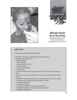 63
Manejo Inicial
de la Vía Aérea
Ronald D. Stewart, M.D.
F.A.C.E.P. y John E.
Campbell, M.D., F.A.C.E.P.
OBJETIVOS
Al finalizar este capítulo deberá ser capaz de:
1.Describirlaanatomíaylafisiologíadelsistemarespiratorio.
2.Definirlossiguientestérminos:
a.Hiperventilación
b.Hipoventilación
c.Volumentidalocorriente
d.Volumenminuto
e.Volumenadministrado
f.Complianza
3. Explicar la importancia de la observación y su relación con el control de la vía
aérea.
4. Describir los métodos para administrar oxígeno suplementario al paciente de
trauma.
5.Describirbrevementelasindicacionesycontraindicaciones,asícomolasventajas
ydesventajasdelossiguientesauxiliaresparalavíaaérea:
a.Cánulasnasofaríngeas
b.Cánulasorofaríngeas
c.DispositivosdeBolsa-Válvula-Mascarilla(BVM)
d.Dispositivosdeflujorestringidoimpulsadosporoxígeno
e.Intubaciónendotraqueal
 