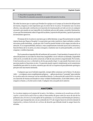 Capítulo Cuatro64
6. Describir la maniobra de Sellick.
7. Describir el contenido esencial de un equipo (kit) para la vía aérea.
De todas las tareas que se espera que brinden los equipos en el campo en la atención del paciente
de trauma, ninguna es más importante que el control de la vía aérea. El mantener una vía aérea
abierta y una adecuada ventilación en el paciente de trauma puede ser todo un reto en cualquier
escenario,peropuedesercasiimposibleenelambienteadversodelcampo,conpobreiluminación,
elcaosquefrecuentementerodeaellugardelaccidente,laposicióndelpacienteyquizáslapresencia
detranseúntesagresivos.
El manejo de la vía aérea es una tarea que se debe dominar, ya que frecuentemente no puede
esperar hasta que llegue al hospital. Los pacientes que están cianóticos, hipoventilados o ambos,
necesitan ayuda inmediata, ayuda que sólo Usted les puede brindar en las etapas iniciales de su
atención. Es su responsabilidad, entonces, estar completamente instruido acerca de la estructura y
función básica de la vía aérea, en cómo conseguir y mantener una vía aérea permeable, y en cómo
oxigenaryventilaralpaciente.
Porlanaturalezaimpredecibledelambientedelescenario,Ustedatenderáelmanejodelavía
aéreadelpacienteencasitodaslassituacionesimaginables:enunvehículoaccidentado,suspendido
sobreunrío,enmediodeuncentrocomercial,alladodeunacarreteracongestionada.Porlotanto,
Usted necesita opciones y alternativas de las que pueda elegir. Lo que puede funcionar con un
paciente puede no funcionar en otro. Un paciente puede requerir simplemente un levantamiento
mandibular para abrir la vía aérea, mientras que otro tal vez requiera un procedimiento quirúrgico
paraprevenirunamuerteinminente.
Cualquiera que sea el método requerido, siempre debe comenzar con lo básico. Es de poco
valor—yenalgunoscasoscompletamentepeligroso—aplicarunatécnica“avanzada”paracontrolar
la vía aérea antes de comenzar con las maniobras básicas. La discusión del control de la vía aérea
enelpacientedetraumaserábasadaenvariasverdadesfundamentales:elairedebeentrarysalir,el
oxígeno es bueno, y el color azul es malo. Cualquier otra cosa parte de lo anterior.
ANATOMÍA
La vía aérea empieza en la punta de la nariz y los labios, y termina en la membrana alvéolo-
capilar, a través de la cual se lleva a cabo el intercambio de gases entre los sacos de aire de los
pulmones (los alvéolos) y la red capilar de los pulmones. La vía aérea está formada por cámaras y
conductos que transportan aire con un contenido de 21% de oxígeno hacia los alvéolos durante la
inspiración y retiran el dióxido de carbono de desecho que difunde desde la sangre hacia los
alvéolos.
 