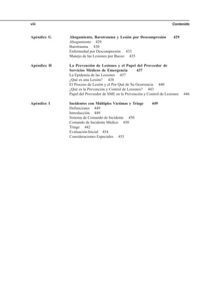 Contenidoviii
Apéndice G Ahogamiento, Barotrauma y Lesión por Descompresión 429
Ahogamiento 429
Barotrauma 430
Enfermedad por Descompresión 433
Manejo de las Lesiones por Buceo 435
Apéndice H La Prevención de Lesiones y el Papel del Proveedor de
Servicios Médicos de Emergencia 437
La Epidemia de las Lesiones 437
¿Qué es una Lesión? 438
El Proceso de Lesión y el Por Qué de Su Ocurrencia 440
¿Qué es la Prevención y Control de Lesiones? 443
Papel del Proveedor de SME en la Prevención y Control de Lesiones 446
Apéndice I Incidentes con Múltiples Víctimas y Triage 449
Definiciones 449
Introducción 449
Sistema de Comando de Incidente 450
Comando de Incidente Médico 450
Triage 442
Evaluación Inicial 454
Consideraciones Especiales 455
 