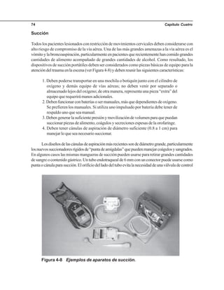 Capítulo Cuatro74
Succión
Todos los pacientes lesionados con restricción de movimientos cervicales deben considerarse con
alto riesgo de compromiso de la vía aérea. Una de las más grandes amenazas a la vía aérea es el
vómitoylabroncoaspiración,particularmenteenpacientesquerecientementehancomidograndes
cantidades de alimento acompañado de grandes cantidades de alcohol. Como resultado, los
dispositivos de succión portátiles deben ser considerados como piezas básicas de equipo para la
atención del trauma en la escena (ver Figura 4-8) y deben reunir las siguientes características:
1. Deben poderse transportar en una mochila o botiquín junto con el cilindro de
oxígeno y demás equipo de vías aéreas; no deben venir por separado o
almacenado lejos del oxígeno; de otra manera, representa una pieza “extra” del
equipoquerequerirámanosadicionales.
2.Debenfuncionarconbateríasosermanuales,másquedependientesdeoxígeno.
Se prefieren los manuales. Si utiliza uno impulsado por batería debe tener de
respaldo uno que sea manual.
3.Debengenerarlasuficientepresiónymovilizacióndevolumenparaquepuedan
succionar piezas de alimento, coágulos y secreciones espesas de la orofaringe.
4. Deben tener cánulas de aspiración de diámetro suficiente (0.8 a 1 cm) para
manejar lo que sea necesario succionar.
Losdiseñosdelascánulasdeaspiraciónmásrecientessondediámetrogrande,particularmente
losnuevossuccionadoresrígidosde“puntadeamígdalas”quepuedenmanejarcoágulosysangrados.
En algunos casos las mismas mangueras de succión pueden usarse para retirar grandes cantidades
desangreocontenidogástrico.Untuboendotraquealde6mmconunconectorpuedeusarsecomo
puntaocánulaparasucción.Elorificiodelladodeltuboevitalanecesidaddeunaválvuladecontrol
Figura 4-8 Ejemplos de aparatos de succión.
 