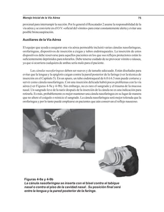 Manejo Inicial de la Vía Aérea 75
proximalparainterrumpirlasucción.PorlogeneralelRescatador2asumelaresponsabilidaddela
víaaéreayseconvierteenelO.V.«oficialdelvómito»paraestarconstantementealertayevitaruna
posiblebroncoaspiración.
Auxiliares de la Vía Aérea
El equipo que ayuda a asegurar una vía aérea permeable incluirá varias cánulas nasofaríngeas,
orofaríngeas, dispositivos de inserción a ciegas y tubos endotraqueales. La inserción de estos
dispositivos debe reservarse para aquellos pacientes en los que sus reflejos protectores están lo
suficientementedeprimidosparatolerarlos.Debetenersecuidadodenoprovocarvómitoonáusea,
ya que si ocurriera cualquiera de ambas sería malo para el paciente.
Las cánulas nasofaríngeas deben ser suaves y de tamaño adecuado. Están diseñadas para
evitar que la lengua y la epiglotis caigan contra la pared posterior de la faringe (ver la técnica de
inserción en el Capítulo 5). En un apuro, un tubo endotraqueal de 6.0 ó 6.5 mm puede cortarse y
servir como cánula nasofaríngea. Con una inserción delicada habrá pocos problemas con la vía
aérea (ver Figuras 4-9a y 4-9b). Sin embargo, no es raro el sangrado y el trauma de la mucosa
nasal. Un sangrado leve de la nariz después de la inserción de la cánula no es una indicación para
retirarla.Esmás,probablementeesmejormantenerunacánulanasofaríngeaensulugardemanera
que no altere el coágulo o reinicie el sangrado. La cánula nasofaríngea será mejor tolerada que la
orofaríngea y por lo tanto puede emplearse en pacientes que aún conservan el reflejo nauseoso.
Figuras 4-9a y 4-9b
La cánula nasofaríngea se inserta con el bisel contra el tabique
nasal o contra el piso de la cavidad nasal . Su posición final será
entre la lengua y la pared posterior de la faringe.
 