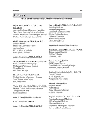 Autores ix
Autores
Roy L.Alson, PhD, M.D., F.A.C.E.P.,
F.A.A.E.M.
AssociateProfessorofEmergencyMedicine
Wake Forest University School of Medicine
Medical Director, NC Baptist HospitalAirCare
Medical Director, Forsyth County EMS
Gail V.Anderson, Jr., M.D., F.A.C.E.P.
MedicalDirector
Harbor-UCLA Medical Center
AssistantDean
UCLASchoolofMedicine
LosAngeles,California
James J.Augustine, M.D., F.A.C.E.P.
JereF.Baldwin,M.D.,F.A.C.E.P.,F.A.A.F.P.
Chief,DepartmentofEmergency
MedicineandAmbulatoryServices
MercyHospital
PortHuron,Michigan
Russell Bieniek, M.D., F.A.C.E.P.
MedicalDirectorofEmergencyServices
SaintVincentHealthCenter
Erie,Pennsylvania
WalterJ. Bradley, M.D., M.B.A., F.A.C.E.P.
Director,TraumaandEmergencyServices
TrinityMedicalCenter
RockIsland,Illinois
John E. Campbell, M.D., F.A.C.E.P.
Leon Charpentier, EMT-P
James H. Creel, Jr., M.D., F.A.C.E.P.
Ann M. Dietrich, M.D., F.A.A.P., F.A.C.E.P.
AttendingPhysician
EmergencyDepartment
ColumbusChildren´sHospital
ClinicalAssistantProfessor
OhioStateUniversity
State Medical Director
Ohio Chapter, BTLS
Raymond L. Fowler, M.D., F.A.C.E.P.
JonathanI.Groner,M.D.,F.A.C.S.,F.A.A.P.
TraumaMedicalDirector
Children´sHospital
Columbus,Ohio
Donna Hastings, EMT-P
EMS Program Director
GrantMacEwanCommunityCollege
Edmonton,Alberta, Canada
Leah J. Heimbach, J.D., R.N., NREMT-P
GeneralCounsel
WVU Hospitals, Inc.
Morgantown,WestVirginia
Pam Kirkpatrick, R.N.
ProgramDirector
AirMedTeam
RockyMountainHelicopters
Redding,California
Roger J. Lewis, M.D., Ph.D., F.A.C.E.P.
Associate Professor of Medicine
UCLASchoolofMedicine
Director of Research
DepartmentofEmergencyMedicine
Harbor-UCLA Medical Center
BTLS para Paramédicos y Otros Proveedores Avanzados
 