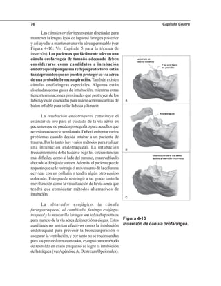 Capítulo Cuatro76
Las cánulas orofaríngeas están diseñadas para
mantener la lengua lejos de la pared faríngea posterior
y así ayudar a mantener una vía aérea permeable (ver
Figura 4-10; Ver Capítulo 5 para la técnica de
inserción).Lospacientesquefácilmentetoleranuna
cánula orofaríngea de tamaño adecuado deben
considerarse como candidatos a intubación
endotraquealporquesusreflejosprotectoresestán
tandeprimidosquenopuedenprotegersuvíaaérea
deunaprobablebroncoaspiración.Tambiénexisten
cánulas orofaríngeas especiales. Algunas están
diseñadas como guías de intubación, mientras otras
tienen terminaciones proximales que protruyen de los
labiosyestándiseñadasparausarseconmascarillasde
balóninflableparasellarlabocaylanariz.
La intubación endotraqueal constituye el
estándar de oro para el cuidado de la vía aérea en
pacientesquenopuedenprotegerlaoparaaquellosque
necesitanasistenciaventilatoria.Deberáenfrentarvarios
problemas cuando decida intubar a un paciente de
trauma. Por lo tanto, hay varios métodos para realizar
una intubación endotraqueal. La intubación
frecuentemente debe hacerse bajo las circunstancias
más difíciles, como al lado del camino, en un vehículo
chocadoodebajodeuntren.Además,elpacientepuede
requerirqueselerestrinjaelmovimientodelacolumna
cervical con un collarín o tendrá algún otro equipo
colocado. Esto puede restringir a tal grado tanto la
movilizacióncomolavisualizacióndelavíaaéreaque
tendrá que considerar métodos alternativos de
intubación.
La obturador esofágico, la cánula
faringotraqueal, el combitubo faringo esófago-
traquealylamascarillalaringessontodosdispositivos
paramanejodelavíaaéreadeinserciónaciegas.Estos
auxiliares no son tan efectivos como la intubación
endotraqueal para prevenir la broncoaspiración o
asegurar la ventilación, y por tanto no se recomiendan
paralosproveedoresavanzados,exceptocomométodo
de respaldo en casos en que no se logre la intubación
de la tráquea (verApéndiceA, Destrezas Opcionales).
Figura 4-10
Inserción de cánula orofaríngea.
 