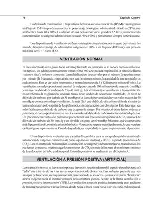 Capítulo Cuatro78
Las bolsas de reanimación o dispositivos de bolsa-válvula-mascarilla (BVM) con oxígeno a
un flujo de 15 l/min pueden aumentar el porcentaje de oxígeno administrado desde un 21% (aire
ambiente) hasta 40 a 50%. La adición de una bolsa reservorio grande (2.5 litros) aumentará la
concentración de oxígeno administrado hasta un 90 a 100% y por lo tanto siempre deberá usarse.
Losdispositivosdeventilacióndeflujorestringidoeimpulsadosporoxígeno(válvulasade-
manda) tienen la ventaja de administrar oxígeno al 100%, a un flujo de 40 l/min y una presión
máxima de 50 +/- 5 cm H2
O.
VENTILACIÓN NORMAL
Elmovimientodeaireogaseshaciaadentroyfueradelospulmonesseleconocecomoventilación.
En reposo, los adultos normalmente toman 400 a 600 cc con cada respiración.Aesto se le llama
volumen tidalo volumen corriente. La multiplicación de este valor por el número de respiraciones
por minuto (la frecuencia respiratoria) nos da el volumen minuto, la cantidad de aire respirado en
cada minuto. Este es un valor importante, y normalmente es de 5 a 12 litros por minuto (l/min). La
ventilaciónnormalproporcionaráunniveldeoxígenocercade100milímetrosdemercurio(mmHg)
yunniveldedióxidodecarbonode35a40mmHg.Lostérminoshiperventilaciónehipoventilación
noserefierenalaoxigenación,sinomásbienalniveldedióxidodecarbonomantenido.Unnivelde
dióxido de carbono por debajo de 35 mmHg se la llama hiperventilación y un valor mayor de 40
mmHgseconocecomohipoventilación.Esmásfácilqueeldióxidodecarbonodifundaatravésde
la membrana alvéolo-capilar de los pulmones, en comparación con el oxígeno. Esto hace que sea
másfácilexcretardióxidodecarbonoqueoxigenarlasangre.Porlotanto,siexistelesióntorácicao
pulmonar,elcuerpopodrámantenernivelesnormalesdedióxidodecarbonoinclusoestandohipóxico.
Un paciente con contusión pulmonar puede tener una frecuencia respiratoria de 36, un nivel de
dióxido de carbono de 30 mmHg y un nivel de oxígeno de 80 mmHg. Mientras que esta persona
estáhiperventilando,continúaestandohipóxico.Nonecesitarespirarmásrápidamente,loquerequiere
esdeoxígenosuplementario.Cuandohayaduda,esmejordarleoxígenosuplementarioalpaciente.
Unos dispositivos recientes que ya están disponibles para su uso prehospitalario miden la
saturación de oxígeno (oxímetros de pulso o pulso-oxímetros) y el CO2
espirado (monitores de
CO2
). Los oxímetros de pulso miden la saturación de oxígeno y deben emplearse en casi todos los
pacientes de trauma, mientras que los monitores de CO2
son más útiles para el monitoreo continuo
de la colocación del tubo endotraqueal. Estos dispositivos se analizarán en el Capítulo 5.
VENTILACIÓN A PRESIÓN POSITIVA (ARTIFICIAL)
Larespiraciónnormalsellevaacaboporquelapresiónnegativadentrodelespaciopleural(potencial)
“jala” aire a través de las vías aéreas superiores desde el exterior. En cualquier paciente que sea
incapaz de hacer esto, o en quien necesita protección de su vía aérea, quizás se requiera “bombear”
aire u oxígeno hacia el interior a través de la abertura glótica. A esto se le llama ventilación a
presión positiva intermitente (VPPI). La ventilación a presión positiva intermitente en el paciente
de trauma puede tomar varias formas, desde boca-a-boca hasta bolsa-válvula-tubo endotraqueal.
 