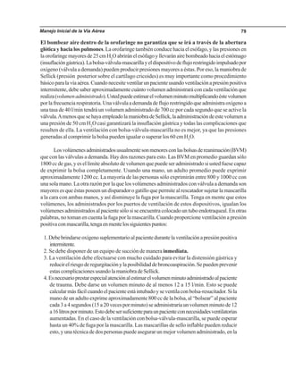 Manejo Inicial de la Vía Aérea 79
El bombear aire dentro de la orofaringe no garantiza que se irá a través de la abertura
glótica y hacia los pulmones. La orofaringe también conduce hacia el esófago, y las presiones en
laorofaringemayoresde25cmH2
Oabriránelesófagoyllevaránairebombeadohaciaelestómago
(insuflacióngástrica).Labolsa-válvula-mascarillayeldispositivodeflujorestringidoimpulsadopor
oxígeno (válvula a demanda) pueden producir presiones mayores a éstas. Por eso, la maniobra de
Sellick (presión posterior sobre el cartílago cricoides) es muy importante como procedimiento
básicoparalavíaaérea.Cuandonecesiteventilarunpacienteusandoventilaciónapresiónpositiva
intermitente,debesaberaproximadamentecuántovolumenadministraráconcadaventilaciónque
realiza(volumenadministrado).Ustedpuedeestimarelvolumenminutomultiplicandoéstevolumen
porlafrecuenciarespiratoria.Unaválvulaademandadeflujorestringidoqueadministraoxígenoa
una tasa de 40 l/min tendrá un volumen administrado de 700 cc por cada segundo que se active la
válvula.AmenosquesehayaempleadolamaniobradeSellick,laadministracióndeestevolumena
una presión de 50 cm H2
O casi garantizará la insuflación gástrica y todas las complicaciones que
resulten de ella. La ventilación con bolsa-válvula-mascarilla no es mejor, ya que las presiones
generadas al comprimir la bolsa pueden igualar o superar los 60 cm H2
O.
Losvolúmenesadministradosusualmentesonmenoresconlasbolsasdereanimación(BVM)
que con las válvulas a demanda. Hay dos razones para esto. Las BVM en promedio guardan sólo
1800 cc de gas, y es el límite absoluto de volumen que puede ser administrado si usted fuese capaz
de exprimir la bolsa completamente. Usando una mano, un adulto promedio puede exprimir
aproximadamente 1200 cc. La mayoría de las personas sólo exprimirán entre 800 y 1000 cc con
una sola mano. La otra razón por la que los volúmenes administrados con válvula a demanda son
mayores es que éstas poseen un disparador o gatillo que permite al rescatador sujetar la mascarilla
a la cara con ambas manos, y así disminuye la fuga por la mascarilla. Tenga en mente que estos
volúmenes, los administrados por los puertos de ventilación de estos dispositivos, igualan los
volúmenes administrados al paciente sólo si se encuentra colocado un tubo endotraqueal. En otras
palabras, no toman en cuenta la fuga por la mascarilla. Cuando proporcione ventilación a presión
positivaconmascarilla,tengaenmentelossiguientespuntos:
1.Debebrindarseoxígenosuplementarioalpacientedurantelaventilaciónapresiónpositiva
intermitente.
2. Se debe disponer de un equipo de succión de manera inmediata.
3. La ventilación debe efectuarse con mucho cuidado para evitar la distensión gástrica y
reducirelriesgoderegurgitaciónylaposibilidaddebroncoaspiración.Sepuedenprevenir
estascomplicacionesusandolamaniobradeSellick.
4.Esnecesarioprestarespecialatenciónalestimarelvolumenminutoadministradoalpaciente
de trauma. Debe darse un volumen minuto de al menos 12 a 15 l/min. Esto se puede
calcularmásfácilcuandoelpacienteestáintubadoyseventilaconbolsa-resucitador.Sila
mano de un adulto exprime aproximadamente 800 cc de la bolsa, al “bolsear” al paciente
cada3a4segundos(15a20vecesporminuto)seadministraríaunvolumenminutode12
a16litrosporminuto.Estodebesersuficienteparaunpacienteconnecesidadesventilatorias
aumentadas. En el caso de la ventilación con bolsa-válvula-mascarilla, se puede esperar
hasta un 40% de fuga por la mascarilla. Las mascarillas de sello inflable pueden reducir
esto, y una técnica de dos personas puede asegurar un mejor volumen administrado, en la
 