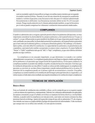 Capítulo Cuatro80
cualunrescatadorsujetalamascarillaensulugarconambasmanosmientrasqueunsegundo
rescatador exprime la bolsa. Durante el caos de una situación de emergencia usualmente
tenderá a ventilar al paciente a una frecuencia más alta pero el volumen administrado
frecuentemente es deficiente. Las frecuencias normales deben ser de 18 a 24 veces por
minuto. Ponga mucha atención en el volumen administrado también, ya que la frecuencia
porsísolanopuedecompensarlosvolúmenesventilatoriosinmensamenteinadecuados.
COMPLIANZA
Cuando se administra aire u oxígeno a presión positiva hacia los pulmones del paciente, es muy
importante considerar la elasticidad de los propios pulmones y de la pared torácica (“lo que se
estiran”), ya que influenciarán en gran medida la facilidad con la que el paciente puede respirar. Si
estáventilandoconmascarilla,laelasticidadnormaldelospulmonesydelaparedtorácicapermitirá
que el aire entre por la abertura glótica y exista poca distensión gástrica. Sin embargo, si la elastici-
dad es pobre, será más difícil la ventilación. La capacidad de los pulmones y la pared torácica de
expandirse, y por tanto la de ventilar a un paciente se conoce comocomplianza.Esmejorhablarde
“buena”o“mala”complianzamásquede“alta”o“baja”complianza,yaqueestosúltimostérminos
pueden ser algo confusos.
La complianza es un concepto importante, ya que determina si se puede o no ventilar
adecuadamenteaunpaciente.Lacomplianzapuedeponersemal(baja)enalgunosestadospatológicos
de los pulmones o en pacientes que tengan lesión de la pared torácica. En los paros cardiacos, la
complianzatambiénsepondrámal,debidoalapobrecirculaciónhacialosmúsculos.Estohaceque
laventilacióndelpacienteseamásdifícil.Cuandosecolocauntuboendotraqueal,lacomplianzadel
paciente se convierte en un dato clínico importante y puede indicar problemas de la vía aérea. El
deterioro de la complianza puede ser el primer signo de un neumotórax a tensión. Una pobre
complianza se sentirá también en la intubación del bronquio principal derecho (o izquierdo), y el
retirarunpocoeltubodarácomoresultadounamejoríainmediataenlaventilación(mejorcomplianza).
TÉCNICAS DE VENTILACIÓN
Boca a Boca
Esteeselmétododeventilaciónmásconfiableyeficaz,conlaventajadequenoserequiereequipo
ysolounmínimodeexperienciayentrenamiento.Además,losvolúmenesadministradossonadecuados
de manera consistente ya que el sellado con la boca se mantiene de forma efectiva y con facilidad.
Además, se puede sentir la complianza con más precisión, y por tanto son menos comunes las altas
presioneshacialaorofaringe.Apartedelagrandesventajadequesóloseadministra17%deoxígeno,
éstemétodocasinuncaseempleadebidoalpeligrodetransmisióndeenfermedades. Cabereconocer
que aunque rara vez se utilice éste método, sí es una opción existente.
 