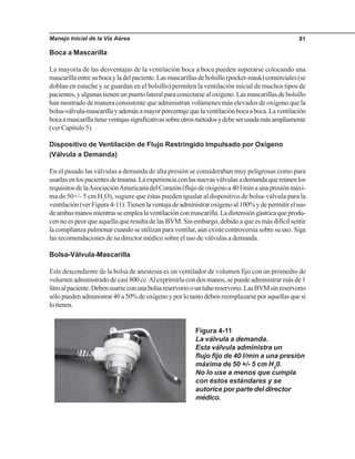 Manejo Inicial de la Vía Aérea 81
Boca a Mascarilla
La mayoría de las desventajas de la ventilación boca a boca pueden superarse colocando una
mascarillaentresubocayladelpaciente.Lasmascarillasdebolsillo(pocket-mask)comerciales(se
doblan en estuche y se guardan en el bolsillo) permiten la ventilación inicial de muchos tipos de
pacientes, y algunas tienen un puerto lateral para conectarse al oxígeno. Las mascarillas de bolsillo
han mostrado de manera consistente que administran volúmenes más elevados de oxígeno que la
bolsa-válvula-mascarillayademásamayorporcentajequelaventilaciónbocaaboca.Laventilación
bocaamascarillatieneventajassignificativassobreotrosmétodosydebeserusadamásampliamente
(ver Capítulo 5).
Dispositivo de Ventilación de Flujo Restringido Impulsado por Oxígeno
Figura 4-11
La válvula a demanda.
Esta válvula administra un
flujo fijo de 40 l/min a una presión
máxima de 50 +/- 5 cm H2
0.
No lo use a menos que cumpla
con éstos estándares y se
autorice por parte del director
médico.
(Válvula a Demanda)
En el pasado las válvulas a demanda de alta presión se consideraban muy peligrosas como para
usarlasenlospacientesdetrauma.Laexperienciaconlasnuevasválvulasademandaquereúnenlos
requisitosdelaAsociaciónAmericanadelCorazón(flujodeoxígenoa40l/minaunapresiónmáxi-
ma de 50+/- 5 cm H2
O), sugiere que éstas pueden igualar al dispositivo de bolsa-válvula para la
ventilación(verFigura4-11).Tienenlaventajadeadministraroxígenoal100%ydepermitireluso
deambasmanosmientrasseemplealaventilaciónconmascarilla.Ladistensióngástricaqueprodu-
cen no es peor que aquella que resulta de las BVM. Sin embargo, debido a que es más difícil sentir
lacomplianzapulmonarcuandoseutilizanparaventilar,aúnexistecontroversiasobresuuso.Siga
las recomendaciones de su director médico sobre el uso de válvulas a demanda.
Bolsa-Válvula-Mascarilla
Este descendiente de la bolsa de anestesia es un ventilador de volumen fijo con un promedio de
volumen administrado de casi 800 cc.Al exprimirla con dos manos, se puede administrar más de 1
litroalpaciente.Debenusarseconunabolsareservorioountuboreservorio.LasBVMsinreservorio
sólopuedenadministrar40a50%deoxígenoyporlotantodebenreemplazarseporaquellasquesí
lotienen.
 