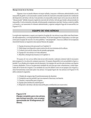 Manejo Inicial de la Vía Aérea 83
Algunasvecessepuedeobtenerunmejorselladoymayoresvolúmenesadministradosconla
mascarilladeglobooconvencionalesusandountubodeextensiónconectadoalpuertodeventilación
deldispositivodebolsa-válvula.Estopermitealamascarillasentarmejorenlacarasinunefectode
“desacomodo”debidoalpuertorígidodeconexióndelabolsa-válvulaquetiendeadesacomodarla
mascarilla.Conlaextensióncolocada,labolsapuedecomprimirsemásfácil.Inclusocontralarodilla
o el muslo, y así aumentar el volumen administrado y superar cualquier fuga de la mascarilla (ver
Figura 4-13).
EQUIPO DE VÍAS AÉREAS
Lareglamásimportanteaseguirconrespectoalequipodevíasaéreasesquedebeestarfuncionan-
doadecuadamenteycondisponibilidadinmediata.Noleharáningúnbienalpacientesisetieneque
correrporelequipodesucción.Enotraspalabras,“estépreparado”.Estonoesdifícil.Enlarespuesta
inicialdeltraumaserequierencincopiezasbásicasdeequipo:
1. Equipo de protección personal (ver Capítulo 1)
2.Tabla larga con dispositivo para restricción de movimientos de la cabeza
3. Collarín cervical de extracción de tamaño apropiado
4. Equipo de vías aéreas (ver más adelante)
5. Mochila o botiquín de trauma (ver Capítulo 1)
El equipo de vías aéreas debe estar en un sólo estuche y además contener todo lo necesario
para asegurar la vía aérea de cualquier paciente. El equipo disponible en la actualidad es ligero y
portátil.Loscilindrosdeoxígenosondealuminioylosequiposdesucciónmásrecientessonligeros
y menos abultados.Ya no se acepta tener unidades de succión que sean voluminosas y estén sepa-
radas de la fuente de oxígeno. Las unidades de succión deben venir en un equipo con oxígeno y
otras herramientas esenciales para vías aéreas. Un equipo ligero de vías aéreas (ver Figura 4-14)
debecontenerlosiguiente:
1.CilindrodeoxígenotipoD,preferentementedealuminio
2. Unidad de succión portátil, que sea manual o funcione con batería
3.Cánulasymascarillasparaoxígeno
4. Equipo para intubación endotraqueal
5.Dispositivodebolsa-válvula-mascarillaparaventilación(conreservorio)
Figura 4-14
Equipo completo para vías aéreas,
que incluye succión, con un peso
aproximado de 10 kilogramos (22
libras).
 