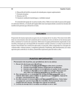 Capítulo Cuatro84
6. Mascarilla de bolsillo con puerto de entrada para oxígeno suplementario
7. Oxímetro de pulso
8. Monitor de CO2
9.Cánuladeventilacióntranslaríngeayventiladormanual
El contenido del equipo de vía aérea resulta crítico. Debe revisar todas las piezas del equipo
encadaturnolaboral,yelestuchedelequipodebetenerunatarjetadondeseanotenlasinicialesdel
nombre de la persona que efectuó la revisión.
RESUMEN
El paciente de trauma representa un gran reto en el manejo de la vía aérea. Para tener éxito debe
tener un conocimiento claro de la anatomía de la vía aérea así como ser diestro en las técnicas para
abrir y mantener la vía aérea de su paciente. Debe tener el equipo perfectamente organizado en una
mochila o botiquín que esté disponible de inmediato cuando comience a evaluar al paciente de
trauma. Para brindar una ventilación adecuada a su paciente, debe comprender los conceptos de
volumentidal,volumenminutoycomplianzapulmonar.Finalmente,debefamiliarizarseconvarias
opciones para controlar la vía aérea y desarrollar experiencia para llevarlas a cabo.
 