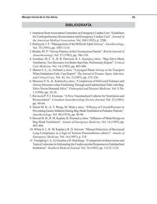 Manejo Inicial de la Vía Aérea 85
BIBLIOGRAFÍA
1.AmericanHeartAssociationCommitteeonEmergencyCardiacCare.“Guidelines
for Cardiopulmonary Resuscitation and Emergency Cardiac Care”. Journal of
the American Medical Association, Vol. 268 (1992), p. 2200.
2. Biebuyck, J. F. “Management of the DifficultAdultAirway”. Anesthesiology,
Vol. 75 (1991), pp. 1087-1110.
3. Boidin, M. P. “Airway Patency in the Unconscious Patient”. British Journal of
Anaesthesiology, Vol. 57 (1985), pp. 306-310.
4. Jesudian, M. C. S., R. R. Harrison, R. L. Keenan y otros. “Bag-Valve-Mask
Ventilation:Two RescuersAre Better than One: Preliminary Report”. Critical
Care Medicine, Vol. 14 (1985), pp. 403-406.
5. Martin S. E., G., Ochsner y otros. “Laryngeal MaskAirway inAir Transport
WhenIntubationsFails:CaseReport”.TheJournalofTrauma:Injury,Infection,
and Critical Care, Vol. 42, No. 2 (1997), pp. 333-336.
6. Mosesso V. N., K. Kukitsch y otros. “Comparison of Delivered Volumes and
Airway Pressures whenVentilatingThrough and EndotrachealTube with Bag-
ValveVersus Demand-Valve”. Prehospital and Disaster Medicine, Vol. 9, No.
1 (1994), pp. 24-28.
7. Ravussin P.YJ. Freeman. “ANew Transtracheal Catheter for Ventilation and
Resuscitation”. Canadian Anaesthesiology Society Journal, Vol. 32 (1985),
pp. 60-64.
8. Salem M. R.,A. Y. Wong, M. Mani y otros. “Efficacy of Cricoid Pressure in
PreventingGastricInflationDuringBag-MaskVentilationinPediatricPatients”.
Anesthesiology, Vol. 40 (1974), pp. 96-98.
9. Stewart R. D., R. M. Kaplan, B. Pennock y otros. “Influence of Mask Design on
Bag-Mask Ventilation”. Annals of Emergency Medicine, Vol. 14 (1985), pp.
403-406.
10. White S. J., R. M. Kaplan y R. D. Stewart. “Manual Detection of Decreased
Lung Compliance as a Sign of Tension Pneumothorax (abstr.)”. Annals of
Emergency Medicine, Vol. 16 (1987), p. 518.
11.Youngberg J.A., G. Graybar y D. Hutchings. “Comparison on Intravenous and
TopicalLidocaineinAttenuatingtheCardiovascularResponsestoEndotracheal
Intubation”. Southern Medical Journal, Vol. 76 (1983), pp. 11122-1124.
 