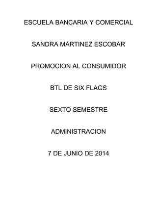 ESCUELA BANCARIA Y COMERCIAL
SANDRA MARTINEZ ESCOBAR
PROMOCION AL CONSUMIDOR
BTL DE SIX FLAGS
SEXTO SEMESTRE
ADMINISTRACION
7 DE JUNIO DE 2014
 