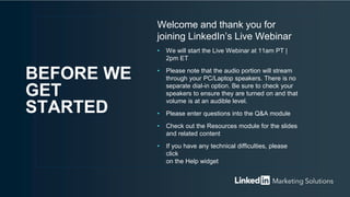 Welcome and thank you for
joining LinkedIn’s Live Webinar
• We will start the Live Webinar at 11am PT |
2pm ET
• Please note that the audio portion will stream
through your PC/Laptop speakers. There is no
separate dial-in option. Be sure to check your
speakers to ensure they are turned on and that
volume is at an audible level.
• Please enter questions into the Q&A module
• Check out the Resources module for the slides
and related content
• If you have any technical difficulties, please
click
on the Help widget
BEFORE WE
GET
STARTED
 