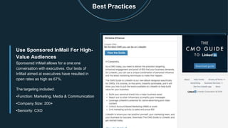 Best Practices
Use Sponsored InMail For High-
Value Audiences
Sponsored InMail allows for a one:one
conversation with executives. Our tests of
InMail aimed at executives have resulted in
open rates as high as 67%.
The targeting included:
•Function: Marketing, Media & Communication
•Company Size: 200+
•Seniority: CXO
 